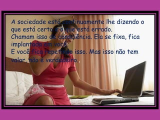 A sociedade está continuamente lhe dizendo o
que está certo e o que está errado.
Chamam isso de consciência. Ela se fixa, fica
implantada em você.
E você fica repetindo isso. Mas isso não tem
valor, não é verdadeiro..
 