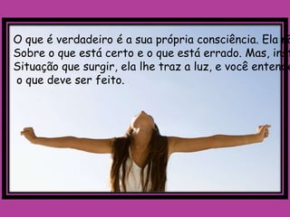 O que é verdadeiro é a sua própria consciência. Ela nã
Sobre o que está certo e o que está errado. Mas, inst
Situação que surgir, ela lhe traz a luz, e você entende
o que deve ser feito.
 
