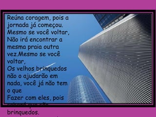 Reúna coragem, pois a
jornada já começou.
Mesmo se você voltar,
Não irá encontrar a
mesma praia outra
vez.Mesmo se você
voltar,
Os velhos brinquedos
não o ajudarão em
nada, você já não tem
o que
Fazer com eles, pois
saberá que são
brinquedos.
 