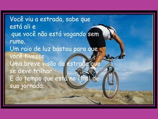 Você viu a estrada, sabe que
está ali e
 que você não está vagando sem
rumo.
Um raio de luz bastou para que
você tivesse
Uma breve visão da estrada que
se deve trilhar
E do tempo que está no final de
sua jornada.
 