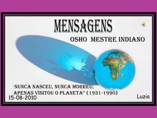 OSHO MESTRE INDIANO




 “NUNCA  NASCEU, NUNCA MORREU;
  APENAS VISITOU O PLANETA” (1931-1990)
15-08-2010                                Luzia
 