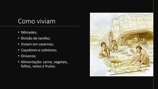 Como viviam
• Nômades;
• Divisão de tarefas;
• Viviam em cavernas;
• Caçadores e coletores;
• Onívoros;
• Alimentação: carne, vegetais,
folhas, raízes e frutos.
 