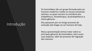 Introdução
Os hominídeos são um grupo formado pelo ser
humano moderno e todos os nossos ancestrais
extintos, os quais incluem os membros dos
Ardipithecus, Paranthropus, Australopithecus e
Homo gêneros.
Eles passaram por um longo processo de
evolução até chegar ao ser humano de hoje.
Nessa apresentação iremos tratar sobre os
principais gêneros de hominídeos, bem como
suas espécies, além do processo de migração
dos mesmos.
 