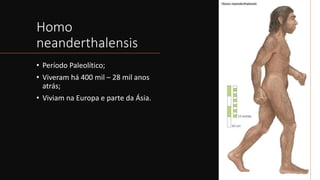 Homo
neanderthalensis
• Período Paleolítico;
• Viveram há 400 mil – 28 mil anos
atrás;
• Viviam na Europa e parte da Ásia.
 