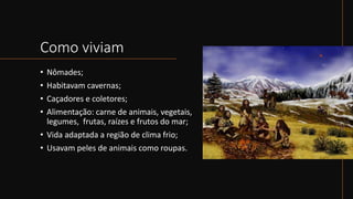 Como viviam
• Nômades;
• Habitavam cavernas;
• Caçadores e coletores;
• Alimentação: carne de animais, vegetais,
legumes, frutas, raízes e frutos do mar;
• Vida adaptada a região de clima frio;
• Usavam peles de animais como roupas.
 