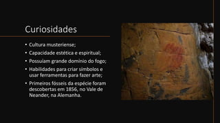 Curiosidades
• Cultura musteriense;
• Capacidade estética e espiritual;
• Possuíam grande domínio do fogo;
• Habilidades para criar símbolos e
usar ferramentas para fazer arte;
• Primeiros fósseis da espécie foram
descobertas em 1856, no Vale de
Neander, na Alemanha.
 