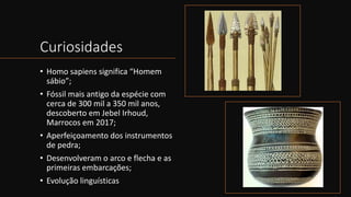 Curiosidades
• Homo sapiens significa “Homem
sábio”;
• Fóssil mais antigo da espécie com
cerca de 300 mil a 350 mil anos,
descoberto em Jebel Irhoud,
Marrocos em 2017;
• Aperfeiçoamento dos instrumentos
de pedra;
• Desenvolveram o arco e flecha e as
primeiras embarcações;
• Evolução linguísticas
 