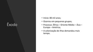 Êxodo
• Início: 80 mil anos;
• Ocorreu em pequenos grupos;
• Processo: África – Oriente Médio – Ásia –
Europa – América;
• A colonização de ilhas demandou mais
tempo.
 