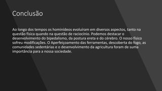 Conclusão
Ao longo dos tempos os hominídeos evoluíram em diversos aspectos, tanto na
questão física quando na questão de raciocínio. Podemos destacar o
desenvolvimento do bipedalismo, da postura ereta e do cérebro. O nosso físico
sofreu modificações. O Aperfeiçoamento das ferramentas, descoberta do fogo, as
comunidades sedentárias e o desenvolvimento da agricultura foram de suma
importância para a nossa sociedade.
 