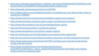 • https://pt.m.wikipedia.org/wiki/Homo_habilis#:~:text=Homo%20habilis%20%C3%A9%20uma%2
0esp%C3%A9cie,do%20Rift%2C%20na%20%C3%81frica%20oriental.
• https://www.bbc.com/portuguese/vert-fut-51420740
• https://oglobo.globo.com/sociedade/ciencia/dez-curiosidades-que-voce-deveria-saber-sobre-os-
neandertais-11086010
• https://www.culturamix.com/cultura/curiosidades/a-especie-homo-sapiens/
• https://maestrovirtuale.com/homo-sapiens-origem-caracteristicas-alimentos/
• https://www.educamaisbrasil.com.br/enem/biologia/homo-sapiens
• https://conhecimentocientifico.r7.com/homo-sapiens/
• https://www.estudopratico.com.br/homo-sapiens-sapiens/
• https://m.brasilescola.uol.com.br/biologia/a-nossa-especie-homo-sapiens.htm
• https://jornal.usp.br/ciencias/cientistas-brasileiros-reescrevem-a-historia-do-genero-humano/
• https://www.megacurioso.com.br/ciencia/117827-cientistas-usam-reconstrucao-facial-para-
corrigir-rosto-de-lucy.htm
• https://www.correiobraziliense.com.br/app/noticia/ciencia-e-
saude/2017/11/01/interna_ciencia_saude,637953/evolucao-dos-hominideos-nem-sempre-
ocorreu-de-forma-simultanea.shtml
 