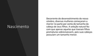 Nascimento
Decorrente do desenvolvimento do nosso
cérebro, diversas mulheres começaram a
morrer no parto por conta do tamanho da
cabeça de seus filhos. A seleção natural fez
com que apenas aquelas que tiveram filhos
prematuros sobrevivessem, pois suas cabeças
possuíam um tamanho menor.
 