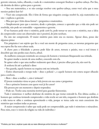 gerente	estavam,	todos,	olhando,	e	nada	de	o	matemático	conseguir	finalizar	o	quebra-cabeça.	Por	fim,
ele	desistiu	da	ideia	e	gritou	para	o	gerente:
–	Sou	um	matemático,	e	se	não	consigo	resolver	este	quebra-cabeça,	como	você	acha	que	o	meu
menino	poderá	fazê-lo?
–	Você	não	compreende.	Ele	é	feito	de	forma	que	ninguém	consiga	resolvê-lo,	seja	matemático	ou
não	–	explicou	o	gerente.
–	Mas	por	que	é	feito	dessa	forma?	–	perguntou	o	matemático.
–	Simplesmente	para	que	o	menino,	desde	o	princípio,	comece	a	aprender	que	a	vida	não	pode	ser
resolvida,	não	pode	ser	entendida	–	argumentou	o	gerente.
O	ser	humano	pode	viver	o	mistério,	pode	curti-lo,	pode	tornar-se	uno	com	o	mistério,	mas	a	ideia
de	compreender	como	um	observador	não	é	possível,	de	jeito	nenhum.
Eu	 não	 me	 compreendo.	 O	 maior	 mistério	 para	 mim	 sou	 eu	 mesmo.	 Apesar	 disso,	 posso	 dar
algumas	pistas:
Um	psiquiatra	é	um	sujeito	que	faz	a	você	um	monte	de	perguntas	caras,	as	mesmas	perguntas	que
sua	esposa	lhe	faz	sem	cobrar	nada.
A	 chave	 para	 a	 felicidade:	 a	 pessoa	 pode	 falar	 de	 amor,	 ternura	 e	 paixão,	 mas	 o	 real	 êxtase	 é
descobrir	que	não	perdeu	suas	chaves,	afinal.
As	mulheres	começam	resistindo	aos	avanços	do	homem	e	terminam	bloqueando	sua	retirada.
Se	quiser	mudar	a	mente	de	uma	mulher,	concorde	com	ela.
Se	quiser	saber	o	que	uma	mulher	realmente	quer	dizer,	é	preciso	olhar	para	ela,	não	ouvi-la.
A	senhora	foi	até	o	policial	e	disse:
–	Seu	guarda,	aquele	homem	na	esquina	está	me	irritando.
–	Estive	observando	o	tempo	todo	–	disse	o	policial	–,	e	aquele	homem	não	estava	sequer	olhando
para	a	senhora.
–	Bem	–	disse	a	mulher	–,	não	é	irritante?
O	jovem	romântico	virou-se	para	a	bela	jovem	em	sua	cama	e	perguntou:
–	Sou	o	primeiro	homem	com	quem	você	já	fez	amor?
Ela	pensou	por	um	momento	e	depois	respondeu:
–	Pode	ser.	Tenho	uma	memória	terrível	para	guardar	fisionomias.
Tudo	é	misterioso:	é	melhor	desfrutar	do	mistério	do	que	tentar	entendê-lo.	Em	última	análise,	o
homem	que	continua	tentando	compreender	a	vida	revela	ser	um	tolo,	enquanto	o	homem	que	desfruta
a	vida	torna-se	sábio	e	continua	aproveitando	a	vida,	porque	se	torna	cada	vez	mais	consciente	dos
mistérios	que	rondam	todas	as	pessoas.
A	maior	compreensão	é	saber	que	nada	pode	ser	compreendido,	que	tudo	é	misterioso	e	miraculoso.
Para	mim,	esse	é	o	início	da	religião	na	vida	do	indivíduo.1
“Poderia,	por	favor,	explicar	quais	são	as	reais	diferenças	entre	homens	e	mulheres?”
 