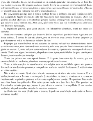 graça.	Vão	criar	robôs	de	aço,	para	transformá-los	em	soldados	para	lutar,	para	matar.	Eu	sei	disso.	Por
esse	motivo	propus	que	não	houvesse	nações;	o	mundo	deveria	ter	apenas	um	governo	funcional.	Todas
as	fronteiras	têm	que	ser	removidas,	todos	os	passaportes	e	greencards	têm	que	ser	queimados.	O	fato	de
ser	um	ser	humano	já	é	suficiente	para	entrar	em	qualquer	país.
Por	isso,	sempre	que	digo	algo,	é	bom	se	lembrar	de	todo	o	contexto,	pois	caso	contrário	eu	serei
mal-interpretado.	Quero	um	mundo	onde	não	haja	guerra	nem	necessidade	de	soldados.	Quero	um
governo	mundial.	Quero	que	o	presidente	do	governo	mundial	apenas	governe	por	seis	meses,	de	modo
que	não	possa	causar	nenhum	mal.	Além	disso,	quero	uma	pessoa	que	seja	escolhida	apenas	uma	única
vez.	Tudo	isso	é	precaução.
A	 engenharia	 genética,	 para	 gerar	 crianças	 em	 laboratórios	 científicos,	 estará	 nas	 mãos	 dos
cientistas.
O	ser	humano	tentou	a	religião,	que	fracassou.	Tentou	os	políticos,	que	fracassaram.	Agora	tem	que
tentar	a	ciência.	É	preciso	lhe	dar	uma	chance,	pois	em	trezentos	anos	a	ciência	fez	mais	progresso	do
que	o	homem	em	toda	a	sua	história	de	milhares	de	anos.
Eu	propus	que	o	mundo	devia	ter	uma	academia	de	ciências,	para	que	não	existam	cientistas	russos
ou	norte-americanos,	nem	cientistas	hindus	ou	cristãos,	tudo	isso	é	passado.	Essa	academia	terá	todos	os
gênios	do	mundo.	E,	como	todos	os	outros	esforços	fracassaram,	é	preciso	dar	uma	segunda	chance	à
ciência.	Não	há	mal	algum.	No	máximo,	ela	pode	fracassar;	a	pior	possibilidade	é	de	que	a	ciência	possa
fracassar,	mas	não	acho	que	o	consiga.
Temos	que	preparar	um	novo	tipo	de	homem.	E	é	a	partir	desse	novo	tipo	de	homem,	que	tem
como	qualidades	ser	meditativo,	silencioso,	amoroso,	que	virão	os	cientistas.
Tenho	 a	 visão	 completa	 do	 novo	 homem:	 sem	 religião,	 sem	 nacionalidade,	 apenas	 um	 governo
funcional	em	vez	de	vários	governos,	e	uma	poderosa	academia	mundial	de	cientistas.	E	a	ciência	deve
ser	o	fator	decisivo.
Não	se	deve	ter	medo.	Os	cientistas	não	são	monstros,	os	cientistas	são	muito	humanos.	E	se	a
meditação	continuar	a	florescer	e	os	sannyasins	[renunciadores	da	riqueza]	continuarem	a	crescer,	os
cientistas	serão	as	primeiras	pessoas	a	se	interessarem	pela	jornada	interior.	Eles	precisam	disso,	senão
suas	 vidas	 ficam	 desequilibradas.	 Eles	 estão	 apenas	 vindo	 para	 fora,	 fora,	 fora.	 Eles	 precisam	 de
determinados	 métodos	 para	 que	 possam	 ir	 para	 dentro	 e	 manter	 certo	 equilíbrio.	 E	 um	 cientista
meditativo	não	pode	conceber	a	criação	de	monstros,	assassinos.
A	 ciência	 tem	 sido	 uma	 bênção	 para	 o	 homem.	 E	 pode	 ser	 uma	 bênção	 ainda	 maior	 se	 houver
apenas	um	mundo.7
 