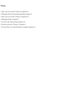 Notas
1 Sufis:	o	povo	do	caminho,	Volume	2,	Capítulo	12.
2 Philosophia	Ultima	[A	derradeira	filosofia],	Capítulo	3.
3 Sufis:	o	povo	do	caminho,	Volume	2,	Capítulo	12.
4 Philosophia	Ultima,	Capítulo	3.
5 Zen:	Zest,	Zip,	Zap	and	Zing,	Capítulo	13.
6 O	último	testamento,	Volume	1,	Capítulo	3.
7 From	the	False	to	the	Truth	[Do	falso	à	verdade],	Capítulo	31.
 