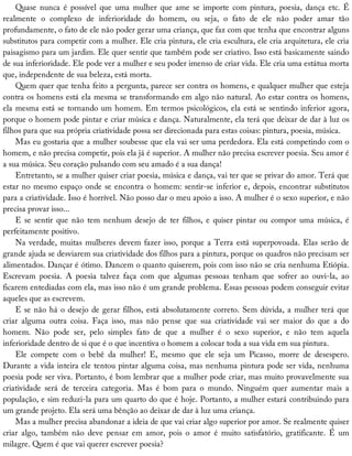 Quase	 nunca	 é	 possível	 que	 uma	 mulher	 que	 ame	 se	 importe	 com	 pintura,	 poesia,	 dança	 etc.	 É
realmente	 o	 complexo	 de	 inferioridade	 do	 homem,	 ou	 seja,	 o	 fato	 de	 ele	 não	 poder	 amar	 tão
profundamente,	o	fato	de	ele	não	poder	gerar	uma	criança,	que	faz	com	que	tenha	que	encontrar	alguns
substitutos	para	competir	com	a	mulher.	Ele	cria	pintura,	ele	cria	escultura,	ele	cria	arquitetura,	ele	cria
paisagismo	para	um	jardim.	Ele	quer	sentir	que	também	pode	ser	criativo.	Isso	está	basicamente	saindo
de	sua	inferioridade.	Ele	pode	ver	a	mulher	e	seu	poder	imenso	de	criar	vida.	Ele	cria	uma	estátua	morta
que,	independente	de	sua	beleza,	está	morta.
Quem	quer	que	tenha	feito	a	pergunta,	parece	ser	contra	os	homens,	e	qualquer	mulher	que	esteja
contra	os	homens	está	ela	mesma	se	transformando	em	algo	não	natural.	Ao	estar	contra	os	homens,
ela	mesma	está	se	tornando	um	homem.	Em	termos	psicológicos,	ela	está	se	sentindo	inferior	agora,
porque	o	homem	pode	pintar	e	criar	música	e	dança.	Naturalmente,	ela	terá	que	deixar	de	dar	à	luz	os
filhos	para	que	sua	própria	criatividade	possa	ser	direcionada	para	estas	coisas:	pintura,	poesia,	música.
Mas	eu	gostaria	que	a	mulher	soubesse	que	ela	vai	ser	uma	perdedora.	Ela	está	competindo	com	o
homem,	e	não	precisa	competir,	pois	ela	já	é	superior.	A	mulher	não	precisa	escrever	poesia.	Seu	amor	é
a	sua	música.	Seu	coração	pulsando	com	seu	amado	é	a	sua	dança!
Entretanto,	se	a	mulher	quiser	criar	poesia,	música	e	dança,	vai	ter	que	se	privar	do	amor.	Terá	que
estar	no	mesmo	espaço	onde	se	encontra	o	homem:	sentir-se	inferior	e,	depois,	encontrar	substitutos
para	a	criatividade.	Isso	é	horrível.	Não	posso	dar	o	meu	apoio	a	isso.	A	mulher	é	o	sexo	superior,	e	não
precisa	provar	isso...
E	se	sentir	que	não	tem	nenhum	desejo	de	ter	filhos,	e	quiser	pintar	ou	compor	uma	música,	é
perfeitamente	positivo.
Na	verdade,	muitas	mulheres	devem	fazer	isso,	porque	a	Terra	está	superpovoada.	Elas	serão	de
grande	ajuda	se	desviarem	sua	criatividade	dos	filhos	para	a	pintura,	porque	os	quadros	não	precisam	ser
alimentados.	Dançar	é	ótimo.	Dancem	o	quanto	quiserem,	pois	com	isso	não	se	cria	nenhuma	Etiópia.
Escrevam	 poesia.	 A	 poesia	 talvez	 faça	 com	 que	 algumas	 pessoas	 tenham	 que	 sofrer	 ao	 ouvi-la,	 ao
ficarem	entediadas	com	ela,	mas	isso	não	é	um	grande	problema.	Essas	pessoas	podem	conseguir	evitar
aqueles	que	as	escrevem.
E	se	não	há	o	desejo	de	gerar	filhos,	está	absolutamente	correto.	Sem	dúvida,	a	mulher	terá	que
criar	 alguma	 outra	 coisa.	 Faça	 isso,	 mas	 não	 pense	 que	 sua	 criatividade	 vai	 ser	 maior	 do	 que	 a	 do
homem.	 Não	 pode	 ser,	 pelo	 simples	 fato	 de	 que	 a	 mulher	 é	 o	 sexo	 superior,	 e	 não	 tem	 aquela
inferioridade	dentro	de	si	que	é	o	que	incentiva	o	homem	a	colocar	toda	a	sua	vida	em	sua	pintura.
Ele	 compete	 com	 o	 bebê	 da	 mulher!	 E,	 mesmo	 que	 ele	 seja	 um	 Picasso,	 morre	 de	 desespero.
Durante	a	vida	inteira	ele	tentou	pintar	alguma	coisa,	mas	nenhuma	pintura	pode	ser	vida,	nenhuma
poesia	pode	ser	viva.	Portanto,	é	bom	lembrar	que	a	mulher	pode	criar,	mas	muito	provavelmente	sua
criatividade	 será	 de	 terceira	 categoria.	 Mas	 é	 bom	 para	 o	 mundo.	 Ninguém	 quer	 aumentar	 mais	 a
população,	e	sim	reduzi-la	para	um	quarto	do	que	é	hoje.	Portanto,	a	mulher	estará	contribuindo	para
um	grande	projeto.	Ela	será	uma	bênção	ao	deixar	de	dar	à	luz	uma	criança.
Mas	a	mulher	precisa	abandonar	a	ideia	de	que	vai	criar	algo	superior	por	amor.	Se	realmente	quiser
criar	 algo,	 também	 não	 deve	 pensar	 em	 amor,	 pois	 o	 amor	 é	 muito	 satisfatório,	 gratificante.	 É	 um
milagre.	Quem	é	que	vai	querer	escrever	poesia?
 