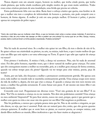 Nunca	 deparei	 com	 um	 amante	 sequer,	 homem	 ou	 mulher,	 que	 tenha	 criado	 poesia,	 que	 tenha
criado	pinturas,	que	tenha	criado	esculturas	pelo	simples	motivo	de	que	eram	muito	satisfeitos.	Todas
essas	coisas	criativas	precisam	de	uma	insatisfação,	uma	ferida	que	precisa	ser	coberta.
Estou	perfeitamente	feliz	com	sua	ideia.	Basta	fazer	o	esforço	criativo	que	queira,	mas	lembre-se	de
que	a	mulher	não	tem	o	complexo	de	inferioridade	do	homem	e,	portanto,	não	pode	competir	com	o
homem,	de	forma	alguma.	A	mulher	já	está	em	uma	posição	melhor.	O	homem	é	pobre,	é	preciso
apenas	ter	compaixão	do	pobre	rapaz.1
“Outro	dia	você	falou	que	as	mulheres	criam	filhos,	e	que	os	homens	criam	artes	e	outras	coisas	materiais.	É	anormal	ou
neurótico	o	fato	de	uma	mulher	não	desejar	um	filho	e	preferir	ser	uma	artista?	Eu	nunca	quis	ter	um	filho.	Dança,	música,
poesia,	teatro	e	pintura	foram	a	minha	paixão	e	expressão.	Poderia	comentar?”
Não	há	nada	de	anormal	nisso.	Se	a	mulher	não	quiser	ter	um	filho,	ela	tem	o	direito	de	não	tê-lo.
Se	quiser	colocar	sua	criatividade	na	pintura,	na	arte,	na	música,	tudo	bem,	o	que	é	muito	melhor	do	que
criar	um	filho	que	está	sujeito	a	ser	uma	sobrecarga	na	Terra.	E	quem	é	que	sabe	que	espécie	de	criança
vai	nascer?
Uma	pintura	é	inofensiva.	A	música	é	bela,	a	dança	vai	acontecer.	Não,	não	há	nada	de	anormal
nisso.	Foi	dito	pelos	homens,	repetidas	vezes,	que	é	dever	natural	da	mulher	gerar	crianças.	Foi	assim
que	eles	conseguiram	manter	a	mulher	na	escravidão,	pois,	se	a	mulher	gera	crianças	de	forma	contínua,
quando	 vai	 sobrar	 tempo	 para	 ela	 pintar?	 Quando	 vai	 ter	 tempo	 para	 criar	 música,	 poesia,	 peça	 de
teatro?
Assim,	por	um	lado,	eles	forçaram	a	mulher	a	permanecer	continuamente	grávida.	Há	apenas	cem
anos,	toda	mulher	no	mundo	todo	se	mantinha	continuamente	grávida.	Uma	criança	ocupa	nove	meses
da	vida	da	mulher	e,	depois,	ela	tem	que	criar	a	criança.	E	quando	a	criança	não	tem	nem	mesmo	seis
meses,	a	mulher	fica	grávida	novamente.	É	como	fumar	sem	parar.	E	até	mesmo	um	único	filho	é	um
tanto	incômodo.
Concordo	com	você.	Perguntaram-me	diversas	vezes:	“Você	não	gostaria	de	ter	um	filho?”	E	eu
dizia:	“Eu?	Ou	eu	mataria	a	criança	ou	eu	me	mataria.	Nós	dois	não	poderíamos	coexistir!	Uma	criança
no	meu	ambiente?	Impossível!”	Só	para	ficar	atento,	nunca	me	casei,	porque,	quem	é	que	garante	que	a
mulher	com	quem	eu	viria	a	me	casar	não	iria	querer	ter	um	filho?	Daí	surgiriam	os	problemas.
Não	há	problema,	a	menos	que	a	própria	pessoa	sinta	que	há.	Não	se	dá	ouvidos	a	ninguém,	ao	que
eles	dizem,	ou	seja,	que	isso	é	anormal.	Pode	não	ser	natural	para	eles;	então,	que	eles	gerem	quantas
crianças	quiserem.	A	mulher	que	se	sente	bem	ao	pintar,	ao	escrever	poesia,	ao	compor	música,	está
dando	filhos	melhores	ao	mundo,	filhos	inofensivos	e	que	vão	fazer	muitos	se	alegrarem.2
 