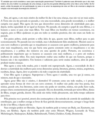 “É	verdade	que	você	considera	o	sexo	para	reprodução	pecaminoso?	Também	li	palavras	suas	afirmando	que	o	ato	mais
criativo	de	uma	mulher	é	a	produção	de	uma	criança,	e	que	há	uma	grande	diferença	entre	uma	mãe	e	uma	mulher.	Se	for
assim,	então	há	pecado	em	ter	participação	no	sexo	e	no	amor	na	esperança	de	criar	um	filho	e	de	vivenciar	a	alegria	da
criação	e	da	renovação	da	energia	do	universo?”
Sim,	até	agora,	o	ato	mais	criativo	da	mulher	foi	dar	à	luz	uma	criança,	mas	não	vai	ser	mais	assim.
A	Terra	não	era	tão	povoada	no	passado,	e	era	uma	necessidade,	uma	grande	necessidade,	e	a	mulher
cumpriu	 esse	 papel.	 Mas	 agora	 ela	 tem	 que	 desenvolver	 novas	 dimensões	 de	 criatividade	 para	 que,
depois,	tenha	capacidade	de	ser	igual	ao	homem.	No	passado,	ela	cumpria	o	papel	de	uma	fábrica,	e	o
homem	 a	 usava	 só	 para	 criar	 mais	 filhos.	 Ter	 mais	 filhos	 era	 benéfico	 em	 termos	 econômicos,	 era
negócio,	pois	os	filhos	ajudavam	os	pais	em	todos	os	sentidos	possíveis;	eles	não	eram	um	fardo	no
passado.
Em	 países	 pobres,	 ainda	 persiste	 a	 velha	 ideia	 de	 que,	 quanto	 mais	 filhos,	 melhor	 para	 os	 pais
economicamente.	No	passado	isso	era	verdade,	mas	é	absolutamente	falso	atualmente.	Maomé	casou-se
com	nove	mulheres	e	permitiu	que	os	muçulmanos	se	casassem	com	quatro	mulheres,	justamente	para
criar	 mais	 muçulmanos,	 uma	 vez	 que	 havia	 uma	 guerra	 constante	 entre	 os	 muçulmanos	 e	 os	 não
muçulmanos,	 e	 a	 política	 dos	 números	 era	 uma	 questão	 de	 poder.	 Portanto,	 era	 econômica	 e
politicamente	 importante	 que	 os	 homens	 se	 casassem	 com	 mais	 mulheres,	 e	 o	 povo	 até	 roubava
mulheres	 de	 outras	 tribos.	 Era	 mais	 importante	 roubar	 uma	 mulher	 do	 que	 um	 homem,	 porque	 o
homem	não	é	tão	reprodutivo.	Um	homem	é	suficiente	para	servir	muitas	mulheres,	além	de	poder
produzir	muitas	crianças.
Mas	agora	a	coisa	toda	mudou,	pois	o	mundo	está	superpovoado.	Agora,	a	necessidade	do	dia	é
desviar	a	criatividade	das	mulheres	para	novas	dimensões:	poesia,	literatura,	pintura,	música,	arquitetura,
escultura,	dança.	Agora,	deve-se	permitir	a	ela	todo	o	espectro	da	criatividade.
Criar	 filho	 agora	 é	 perigoso.	 Superpovoar	 a	 Terra	 agora	 é	 suicídio,	 uma	 vez	 que	 já	 somos,	 em
número,	mais	do	que	o	necessário.
Agora	 gerar	 filho	 não	 é	 criativo,	 é	 destrutivo!	 O	 contexto	 como	 um	 todo	 mudou,	 e	 é	 preciso
aprender	 novas	 formas	 de	 viver	 em	 um	 novo	 contexto.	 A	 mulher	 não	 podia	 criar	 boa	 poesia,	 boa
música,	grande	arte,	boa	literatura,	assim	como	não	podia	ser	cientista,	mística,	não	podia	fazer	nada,
porque	estava	constantemente	grávida	no	passado.	Ela	era	desnutrida,	torturada	por	tantos	filhos,	dúzias
de	filhos,	sempre	grávida,	doente.	Ela	ainda	não	tinha	vivido	plenamente,	não	tinha	tempo	suficiente
para	viver.
Pela	primeira	vez	é	possível,	através	dos	contraceptivos	e	dos	métodos	de	controle	de	natalidade	e	da
esterilização,	que	a	mulher	consiga	se	livrar	de	ficar	grávida	desnecessariamente,	carregar	o	longo	fardo
de	dar	à	luz	filhos,	e	depois	criá-los.
Suas	energias	podem	ser	liberadas.	Agora	ela	também	pode	se	tornar	um	Buda,	um	Zaratustra,	um
Jesus,	 um	 Krishna.	 Agora	 ela	 também	 pode	 criar	 como	 Mozart,	 Wagner,	 Leonardo	 da	 Vinci,
Michelangelo,	Shakespeare,	Kalidas,	Rabindranath,	Tolstói,	Chekhov,	Gorky,	Dostoievski.
 