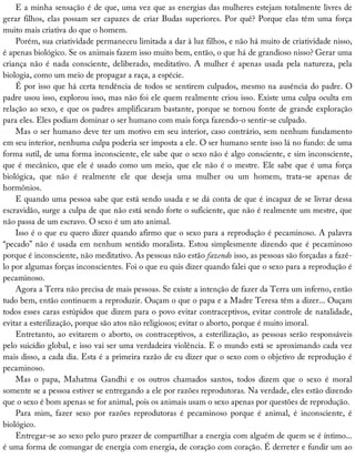 E	a	minha	sensação	é	de	que,	uma	vez	que	as	energias	das	mulheres	estejam	totalmente	livres	de
gerar	filhos,	elas	possam	ser	capazes	de	criar	Budas	superiores.	Por	quê?	Porque	elas	têm	uma	força
muito	mais	criativa	do	que	o	homem.
Porém,	sua	criatividade	permaneceu	limitada	a	dar	à	luz	filhos,	e	não	há	muito	de	criatividade	nisso,
é	apenas	biológico.	Se	os	animais	fazem	isso	muito	bem,	então,	o	que	há	de	grandioso	nisso?	Gerar	uma
criança	não	é	nada	consciente,	deliberado,	meditativo.	A	mulher	é	apenas	usada	pela	natureza,	pela
biologia,	como	um	meio	de	propagar	a	raça,	a	espécie.
É	por	isso	que	há	certa	tendência	de	todos	se	sentirem	culpados,	mesmo	na	ausência	do	padre.	O
padre	usou	isso,	explorou	isso,	mas	não	foi	ele	quem	realmente	criou	isso.	Existe	uma	culpa	oculta	em
relação	ao	sexo,	e	que	os	padres	amplificaram	bastante,	porque	se	tornou	fonte	de	grande	exploração
para	eles.	Eles	podiam	dominar	o	ser	humano	com	mais	força	fazendo-o	sentir-se	culpado.
Mas	o	ser	humano	deve	ter	um	motivo	em	seu	interior,	caso	contrário,	sem	nenhum	fundamento
em	seu	interior,	nenhuma	culpa	poderia	ser	imposta	a	ele.	O	ser	humano	sente	isso	lá	no	fundo:	de	uma
forma	sutil,	de	uma	forma	inconsciente,	ele	sabe	que	o	sexo	não	é	algo	consciente,	e	sim	inconsciente,
que	é	mecânico,	que	ele	é	usado	como	um	meio,	que	ele	não	é	o	mestre.	Ele	sabe	que	é	uma	força
biológica,	 que	 não	 é	 realmente	 ele	 que	 deseja	 uma	 mulher	 ou	 um	 homem,	 trata-se	 apenas	 de
hormônios.
E	quando	uma	pessoa	sabe	que	está	sendo	usada	e	se	dá	conta	de	que	é	incapaz	de	se	livrar	dessa
escravidão,	surge	a	culpa	de	que	não	está	sendo	forte	o	suficiente,	que	não	é	realmente	um	mestre,	que
não	passa	de	um	escravo.	O	sexo	é	um	ato	animal.
Isso	é	o	que	eu	quero	dizer	quando	afirmo	que	o	sexo	para	a	reprodução	é	pecaminoso.	A	palavra
“pecado”	não	é	usada	em	nenhum	sentido	moralista.	Estou	simplesmente	dizendo	que	é	pecaminoso
porque	é	inconsciente,	não	meditativo.	As	pessoas	não	estão	fazendo	isso,	as	pessoas	são	forçadas	a	fazê-
lo	por	algumas	forças	inconscientes.	Foi	o	que	eu	quis	dizer	quando	falei	que	o	sexo	para	a	reprodução	é
pecaminoso.
Agora	a	Terra	não	precisa	de	mais	pessoas.	Se	existe	a	intenção	de	fazer	da	Terra	um	inferno,	então
tudo	bem,	então	continuem	a	reproduzir.	Ouçam	o	que	o	papa	e	a	Madre	Teresa	têm	a	dizer...	Ouçam
todos	esses	caras	estúpidos	que	dizem	para	o	povo	evitar	contraceptivos,	evitar	controle	de	natalidade,
evitar	a	esterilização,	porque	são	atos	não	religiosos;	evitar	o	aborto,	porque	é	muito	imoral.
Entretanto,	ao	evitarem	o	aborto,	os	contraceptivos,	a	esterilização,	as	pessoas	serão	responsáveis
pelo	suicídio	global,	e	isso	vai	ser	uma	verdadeira	violência.	E	o	mundo	está	se	aproximando	cada	vez
mais	disso,	a	cada	dia.	Esta	é	a	primeira	razão	de	eu	dizer	que	o	sexo	com	o	objetivo	de	reprodução	é
pecaminoso.
Mas	 o	 papa,	 Mahatma	 Gandhi	 e	 os	 outros	 chamados	 santos,	 todos	 dizem	 que	 o	 sexo	 é	 moral
somente	se	a	pessoa	estiver	se	entregando	a	ele	por	razões	reprodutoras.	Na	verdade,	eles	estão	dizendo
que	o	sexo	é	bom	apenas	se	for	animal,	pois	os	animais	usam	o	sexo	apenas	por	questões	de	reprodução.
Para	 mim,	 fazer	 sexo	 por	 razões	 reprodutoras	 é	 pecaminoso	 porque	 é	 animal,	 é	 inconsciente,	 é
biológico.
Entregar-se	ao	sexo	pelo	puro	prazer	de	compartilhar	a	energia	com	alguém	de	quem	se	é	íntimo...
é	uma	forma	de	comungar	de	energia	com	energia,	de	coração	com	coração.	É	derreter	e	fundir	um	ao
 