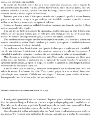 outro...	com	nenhuma	outra	finalidade.
Se	houver	uma	finalidade,	como	o	fato	de	a	pessoa	querer	criar	uma	criança,	então	é	negócio.	Se
não	houver	nenhuma	finalidade,	se	é	uma	diversão	despropositada,	então,	há	apenas	beleza,	e	não	cria
nenhuma	escravidão.	Com	isso,	a	pessoa	se	vê	livre	da	biologia,	eleva-se	acima	da	biologia,	eleva-se
acima	dos	animais,	e	alcança	os	picos	da	humanidade.
Portanto,	 para	 mim,	 o	 sexo	 é	 belo	 apenas	 quando	 não	 é	 proposital,	 quando	 é	 apenas	 diversão,
quando	a	pessoa	não	se	entrega	a	ele	por	nenhuma	outra	finalidade,	quando	a	comunhão	com	uma
mulher,	ou	um	homem,	somente	pelo	puro	prazer	é	suficiente.
Assim,	o	ser	humano	transcende	a	vida	inferior	animal	e	entra	em	uma	dimensão	superior.	E	é	bom
lembrar:	reprodução	não	é	criação.
Uma	vez	livre	do	fardo	desnecessário	da	reprodução,	a	mulher	será	capaz	de	criar	de	forma	mais
poderosa	 do	 que	 qualquer	 homem,	 pois,	 se	 pode	 gerar	 uma	 criança,	 por	 que	 não	 pode	 gerar	 belas
músicas?	No	entanto,	não	foi	possível	até	agora,	e	o	homem	tem	tentado	racionalizar...
Uma	vez	liberadas	suas	energias,	a	mulher	vai	ser	capaz	de	ser	criativa.	Mas	acho	que	o	homem	tem
medo	da	criatividade	da	mulher.	Não	há	dúvida	de	que	a	mulher	pode	superar	a	criatividade	do	homem,
ela	é	naturalmente	mais	dotada	de	criatividade.
Sou	totalmente	a	favor	da	criatividade,	mas	é	preciso	lembrar	que	a	reprodução	não	é	criatividade,
elas	 não	 são	 sinônimos.	 A	 criatividade	 é	 algo	 consciente,	 enquanto	 a	 reprodução	 é	 inconsciente.	 A
criatividade	é	meditativa,	enquanto	a	reprodução	não	tem	absolutamente	nada	a	ver	com	meditação.
Mas	o	homem	usa	a	mulher	praticamente	como	gado.	Usa	a	mulher	para	educar	seus	filhos,	usa	a
mulher	 como	 uma	 fazenda.	 É	 exatamente	 este	 o	 significado	 da	 palavra	 “marido”:	 “o	 agricultor”;	 e
agricultura	significa	criação.	A	esposa	é	o	campo,	e	o	marido	é	o	agricultor,	e	a	única	função	da	esposa	é
proporcionar	uma	boa	colheita	a	cada	ano.
A	mulher	nunca	pode	ser	libertada,	a	menos	que	se	compreenda	isso:	a	mulher	tem	que	deixar	esse
padrão	 do	 passado.	 E	 o	 homem	 diz	 a	 ela:	 “Você	 é	 ótima,	 porque	 dá	 à	 luz	 os	 filhos!”	 Isso	 é	 uma
racionalização,	uma	consolação.	Cuidado	com	esses	truques.	O	homem	explora	a	mulher	de	todas	as
formas	possíveis,	e	está	na	hora	de	acabar	com	essa	exploração.3
“Qual	será	o	impacto	sobre	as	mulheres	libertadas	de	sua	biologia?”
É	uma	grande	oportunidade	que	está	se	tornando	disponível	para	as	mulheres,	agora	que	elas	estão
livres	da	escravidão	biológica.	É	claro	que	o	homem	sempre	as	elogiou	pela	grande	criatividade	em	ter
filhos.	Mas	que	tipo	de	criança	se	produziu?	Basta	olhar	ao	redor	do	mundo:	esses	são	seus	filhos.	E	que
criatividade!	Todos	os	animais	fazem	isso,	e	talvez	melhor	do	que	o	ser	humano.
Sim,	o	homem	dá	à	mulher	muito	apoio	sobre	isso:	“Você	é	uma	grande	criadora,	porque	você	gera
uma	criança.”	Foi	realmente	uma	tarefa	difícil	do	homem,	e	quis	dizer	que	a	mulher	deve	continuar	a
 