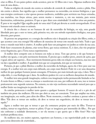 criar	os	filhos.	E	nos	países	pobres	ainda	acontece,	pois	ter	12	filhos	não	é	raro.	Algumas	mulheres	têm
mais	de	uma	dúzia...
Todas	as	religiões	do	mundo	são	contra	os	métodos	de	controle	de	natalidade,	contra	a	pílula.	Elas
são	contra	o	aborto.	Isso	significa	que	a	mulher	permanece	na	escravidão,	em	termos	biológicos,	e	que
suas	energias	continuam	a	criar	apenas	pessoas	medíocres,	multidões	para	servirem	nas	forças	armadas,
nas	 marinhas,	 nas	 forças	 aéreas,	 para	 serem	 mortas	 e	 matarem,	 e,	 em	 sua	 maioria,	 para	 serem
funcionários,	enfermeiras,	porteiros.	O	que	se	quer	dizer	com	criatividade?	A	mulher	criou	um	porteiro.
É	para	se	ter	orgulho?	Que	orgulho	pode	ter	uma	mãe?	Cada	pai	deveria	se	sentir	envergonhado.	O	ser
humano	está	criando	como	os	animais.
A	 ciência	 deu	 a	 chance	 ao	 ser	 humano	 de	 sair	 da	 escravidão	 da	 biologia,	 ou	 seja,	 uma	 grande
liberdade	para	que	o	sexo	se	torne,	pela	primeira	vez,	não	um	método	reprodutivo	biológico,	mas	pura
diversão,	puro	prazer.
As	pessoas	me	perguntam:	se	a	energia	das	mulheres	não	é	despejada	na	criação	dos	filhos,	então,	o
que	acontece	com	essa	energia?	Há	milhares	de	maneiras	de	tornar	este	mundo	mais	belo.	Tudo	o	que
torne	o	mundo	mais	belo	é	criativo.	A	mulher	pode	fazer	um	paisagismo	no	jardim	ao	redor	da	sua	casa.
Pode	fazer	cruzamento	de	plantas,	criar	novas	flores,	que	nunca	existiram.	E,	é	claro,	elas	vão	propiciar
novas	fragrâncias,	que	a	Terra	nunca	experimentou.
A	mulher	deve	competir	com	os	homens	em	todas	as	áreas.	Tem	que	provar	a	ele	que	homem	e
mulher	são	iguais,	e	não	pelo	movimento	feminista.	É	preciso	que	a	mulher	prove,	através	de	ações,	que
é	igual,	talvez	até	superior...	Esse	movimento	feminista	gerou	ódio	em	relação	aos	homens,	mas	isso	não
vai	dar	a	igualdade	à	mulher.	A	igualdade	tem	que	ser	conquistada,	tem	que	ser	merecida.
Portanto,	já	que	a	pílula	libertou	a	mulher	da	escravidão	da	biologia,	agora	ela	é	livre	para	usar	sua
energia.	E	a	mulher	tem	um	corpo	mais	delicado,	um	corpo	mais	flexível.	Pode	vir	a	ser	uma	dançarina
melhor	do	que	qualquer	homem	jamais	conseguiu.	O	homem,	por	mais	treinado	que	seja,	é	duro.	Não	é
culpa	dele,	é	a	sua	fisiologia	que	é	dura.	As	mulheres	podem	vir	a	ser	as	melhores	dançarinas	do	mundo.
A	mulher	tem	uma	grande	imaginação,	embora	essa	imaginação	tenha	permanecido	limitada	ao	lar.
A	razão	foram	os	filhos,	e	como	as	crianças	a	mantiveram	em	casa,	por	milhares	de	anos,	isso	se	tornou
praticamente	uma	segunda	natureza.	No	entanto,	eu	não	vejo	nenhuma	necessidade	natural	para	que	a
mulher	limite	sua	imaginação	às	paredes	do	lar.
As	estrelas	pertencem	à	mulher	tanto	quanto	a	qualquer	homem.	O	nascer	do	sol	e	o	pôr	do	sol
também	são	posse	das	mulheres.	Ela	tem	que	abrir	as	asas,	ser	consciente.	Tem	que	ampliar	sua	visão,
sua	imaginação,	seu	sonho,	para	além	dos	filhos.	Neste	momento,	a	mulher	continua	a	pensar	sobre	o
filho:	 “Ele	 deve	 se	 tornar	 um	 médico,	 ele	 deve	 se	 tornar	 um	 engenheiro,	 ele	 deve	 se	 tornar	 isso	 e
aquilo.”
Agora	 a	 mulher	 tem	 que	 se	 tornar	 o	 que	 ela	 costumava	 projetar	 por	 meio	 do	 filho.	 Tornar-se
médica,	tornar-se	engenheira,	tornar-se	piloto.	O	que	se	imaginava	por	intermédio	do	filho...	Por	que
não	 enfrentar	 a	 realidade	 diretamente,	 e	 ser	 ela	 mesma	 o	 que	 queria	 que	 o	 filho	 fosse?	 Não	 vejo
nenhum	problema	nisso.
As	mulheres	são,	em	muitos	aspectos,	superiores	aos	homens,	e	sua	superioridade	pode	ser	usada
para	novas	dimensões	de	criatividade...
 