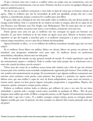 O	que	o	homem	criou	não	é	nada	se	a	mulher	entrar	em	campo	com	seu	centramento,	com	seu
equilíbrio,	com	seu	contentamento,	com	seu	amor.	Portanto,	ela	deve	se	mover	em	qualquer	direção	que
sinta	ser	satisfatória	para	si.
No	dia	em	que	as	mulheres	começarem	a	criar	todos	os	tipos	de	coisas	que	os	homens	criaram	até
agora...	 Digo	 às	 mulheres	 que	 não	 há	 necessidade	 de	 pedir	 por	 igualdade,	 porque	 elas	 são	 o	 sexo
superior,	e,	naturalmente,	porque	a	natureza	fez	a	mulher	para	criar	filhos.
E	agora,	dado	que	a	biologia	já	não	tem	mais	poder	sobre	as	mulheres,	elas	não	devem	perder	sua
energia	sendo	lésbicas.	Este	é	o	momento	de	ser	criativa	em	todos	os	campos,	além	de	ser	capaz	de	ter
seus	Picassos,	seus	Mozarts,	seus	Van	Goghs,	seus	Shakespeares.	Não	há	razão	para	não	ser	assim.
Talvez	um	pouco	melhor,	um	pouco	mais	suave,	e	sua	escultura,	certamente,	será	mais	viva.
Existe	 apenas	 uma	 coisa	 em	 que	 as	 mulheres	 não	 vão	 conseguir	 ser	 iguais	 aos	 homens:	 nos
músculos.	 E,	 por	 favor,	 lembrem-se	 de	 não	 tentar	 ser	 iguais	 nessa	 área.	 Deixem	 os	 homens	 serem
superiores	no	que	diz	respeito	a	músculos,	pois,	se	as	mulheres	começarem	a	ir	para	as	academias	e
criarem	corpos	musculosos,	vai	ser	o	pior	dia	na	história	da	humanidade.
Apenas	fechando	os	olhos...	se	eu	vir	milhares	de	mulheres	musculosas	sentadas	aqui,	não	vou	mais
voltar!4
Se	 as	 mulheres	 forem	 líderes	 em	 política,	 líderes	 em	 ciência,	 líderes	 em	 poesia,	 em	 pintura,	 vão
introduzir	 uma	 perspectiva	 totalmente	 nova	 para	 tudo.	 As	 mulheres	 devem	 ser	 professoras
universitárias,	educadoras,	devem	estar	em	toda	parte.
Elas	são	metade	do	mundo,	ou	seja,	possuem	metade	do	mundo.	E	a	minha	experiência	é	que	elas
são	extremamente	capazes	e	confiáveis.	Pode-se	confiar	mais	nelas	porque	elas	se	relacionam	com	o
outro	não	a	partir	da	cabeça,	mas	do	coração.5
Talvez	uma	das	causas	de	as	mulheres	nunca	terem	sido	criativas	seja	o	fato	de	que	não	tiveram
recursos	para	viver	sozinhas	nesta	sociedade	completamente	organizada	pelo	homem.	Uma	mulher	que
vive	sozinha	está	constantemente	em	perigo.	Só	recentemente	é	que	algumas	mulheres	começaram	suas
carreiras	 como	 escritoras,	 como	 poetas,	 como	 pintoras.	 Isso	 porque	 é	 a	 primeira	 vez,	 apenas	 nestes
últimos	anos,	que	uma	mulher	é	capaz	de	viver	de	forma	independente,	assim	como	um	homem,	e,
mesmo	 assim,	 apenas	 em	 bem	 poucos	 lugares	 avançados,	 progressistas	 e	 vanguardistas.	 Depois,	 elas
começam	a	pintar,	começam	a	compor	poesia,	música...
Embora	 as	 mulheres	 tenham	 todos	 os	 talentos,	 por	 milhares	 de	 anos	 o	 seu	 sexo	 foi	 sua	 única
criatividade	 e,	 quando	 toda	 a	 energia	 sexual	 estava	 envolvida	 na	 produção	 de	 filhos...	 Não	 dá	 para
imaginar	uma	mulher	que	tenha	12	filhos	e	componha	música,	ou	dá?	Aqueles	12	instrumentos	musicais
fazendo	tudo	o	que	não	é	certo...	E	a	mulher	consegue	compor	música,	poesia	ou	consegue	pintar?
Alguém	acredita	que	esses	12	pintores	vão	ficar	sentados	em	silêncio?	Eles	estarão	pintando	antes	que
ela	pinte!6
“Parece-me	que	as	mulheres	ocultam	seus	dons	para	proteger	o	orgulho	masculino.	É	isso	mesmo?”
 