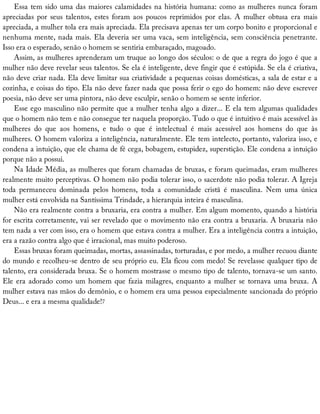 Essa	tem	sido	uma	das	maiores	calamidades	na	história	humana:	como	as	mulheres	nunca	foram
apreciadas	 por	 seus	 talentos,	 estes	 foram	 aos	 poucos	 reprimidos	 por	 elas.	 A	 mulher	 obtusa	 era	 mais
apreciada,	a	mulher	tola	era	mais	apreciada.	Ela	precisava	apenas	ter	um	corpo	bonito	e	proporcional	e
nenhuma	mente,	nada	mais.	Ela	deveria	ser	uma	vaca,	sem	inteligência,	sem	consciência	penetrante.
Isso	era	o	esperado,	senão	o	homem	se	sentiria	embaraçado,	magoado.
Assim,	as	mulheres	aprenderam	um	truque	ao	longo	dos	séculos:	o	de	que	a	regra	do	jogo	é	que	a
mulher	não	deve	revelar	seus	talentos.	Se	ela	é	inteligente,	deve	fingir	que	é	estúpida.	Se	ela	é	criativa,
não	deve	criar	nada.	Ela	deve	limitar	sua	criatividade	a	pequenas	coisas	domésticas,	a	sala	de	estar	e	a
cozinha,	e	coisas	do	tipo.	Ela	não	deve	fazer	nada	que	possa	ferir	o	ego	do	homem:	não	deve	escrever
poesia,	não	deve	ser	uma	pintora,	não	deve	esculpir,	senão	o	homem	se	sente	inferior.
Esse	ego	masculino	não	permite	que	a	mulher	tenha	algo	a	dizer...	E	ela	tem	algumas	qualidades
que	o	homem	não	tem	e	não	consegue	ter	naquela	proporção.	Tudo	o	que	é	intuitivo	é	mais	acessível	às
mulheres	 do	 que	 aos	 homens,	 e	 tudo	 o	 que	 é	 intelectual	 é	 mais	 acessível	 aos	 homens	 do	 que	 às
mulheres.	O	homem	valoriza	a	inteligência,	naturalmente.	Ele	tem	intelecto,	portanto,	valoriza	isso,	e
condena	a	intuição,	que	ele	chama	de	fé	cega,	bobagem,	estupidez,	superstição.	Ele	condena	a	intuição
porque	não	a	possui.
Na	Idade	Média,	as	mulheres	que	foram	chamadas	de	bruxas,	e	foram	queimadas,	eram	mulheres
realmente	muito	perceptivas.	O	homem	não	podia	tolerar	isso,	o	sacerdote	não	podia	tolerar.	A	Igreja
toda	 permaneceu	 dominada	 pelos	 homens,	 toda	 a	 comunidade	 cristã	 é	 masculina.	 Nem	 uma	 única
mulher	está	envolvida	na	Santíssima	Trindade,	a	hierarquia	inteira	é	masculina.
Não	era	realmente	contra	a	bruxaria,	era	contra	a	mulher.	Em	algum	momento,	quando	a	história
for	escrita	corretamente,	vai	ser	revelado	que	o	movimento	não	era	contra	a	bruxaria.	A	bruxaria	não
tem	nada	a	ver	com	isso,	era	o	homem	que	estava	contra	a	mulher.	Era	a	inteligência	contra	a	intuição,
era	a	razão	contra	algo	que	é	irracional,	mas	muito	poderoso.
Essas	bruxas	foram	queimadas,	mortas,	assassinadas,	torturadas,	e	por	medo,	a	mulher	recuou	diante
do	mundo	e	recolheu-se	dentro	de	seu	próprio	eu.	Ela	ficou	com	medo!	Se	revelasse	qualquer	tipo	de
talento,	era	considerada	bruxa.	Se	o	homem	mostrasse	o	mesmo	tipo	de	talento,	tornava-se	um	santo.
Ele	era	adorado	como	um	homem	que	fazia	milagres,	enquanto	a	mulher	se	tornava	uma	bruxa.	A
mulher	estava	nas	mãos	do	demônio,	e	o	homem	era	uma	pessoa	especialmente	sancionada	do	próprio
Deus...	e	era	a	mesma	qualidade!7
 