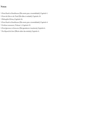 Notas
1 From	Death	to	Deathlessness	[Da	morte	para	a	imortalidade],	Capítulo	1.
2 From	the	False	to	the	Truth	[Do	falso	à	verdade],	Capítulo	34.
3 Philosophia	Ultima,	Capítulo	16.
4 From	Death	to	Deathlessness	[Da	morte	para	a	imortalidade],	Capítulo	4.
5 O	último	testamento,	Volume	1,	Capítulo	19.
6 From	Ignorance	to	Innocence	[Da	ignorância	à	inocência],	Capítulo	6.
7 Far	Beyond	the	Stars	[Muito	além	das	estrelas],	Capítulo	4.
 