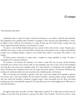 O	corpo
“Como	encontrar	o	bem-estar?”
A	primeira	coisa	é	o	corpo.	O	corpo	é	a	base	do	ser	humano,	é	o	seu	chão,	é	onde	ele	está	enraizado.
Ser	antagônico	com	o	próprio	corpo	é	destruir	a	si	próprio,	é	fazer	com	que	seja	esquizofrênico,	é	torná-
lo	infeliz,	é	criar	o	inferno.	O	ser	humano	é	o	corpo.	É	claro	que	ele	é	mais	do	que	o	corpo,	mas	esse
“mais”	seguirá	mais	tarde.	Primeiro,	o	ser	humano	é	o	corpo.
O	corpo	é	a	sua	verdade	fundamental,	por	isso,	nunca	se	deve	estar	contra	o	corpo.	Sempre	que	o
indivíduo	está	contra	o	corpo,	está	contra	Deus.	Sempre	que	é	desrespeitoso	com	o	corpo,	está	perdendo
contato	com	a	realidade,	porque	o	corpo	é	o	seu	contato.	Seu	corpo	é	a	sua	ponte.	Seu	corpo	é	o	seu
templo.
O	 Tantra	 ensina	 reverência	 ao	 corpo,	 amor	 e	 respeito	 ao	 corpo,	 gratidão	 ao	 corpo.	 O	 corpo	 é
maravilhoso.	É	o	maior	dos	mistérios.
No	entanto,	o	ser	humano	foi	ensinado	a	ser	contra	o	corpo.	Por	isso,	às	vezes,	ele	fica	bastante
encantado	com	a	árvore,	com	a	árvore	verde,	às	vezes	perplexo	com	a	lua	e	com	o	sol,	às	vezes	intrigado
com	uma	flor,	mas	nunca	com	o	próprio	corpo.	E	o	corpo	humano	é	o	fenômeno	mais	complexo	que
existe.	Nenhuma	flor,	nenhuma	árvore	tem	um	corpo	tão	bonito	quanto	o	do	homem.	Nenhuma	lua,
nenhum	sol,	nenhuma	estrela	tem	um	mecanismo	tão	evoluído	quanto	o	do	homem.
Mas	o	ser	humano	foi	ensinado	a	apreciar	a	flor,	que	é	uma	coisa	simples.	Foi	ensinado	a	apreciar
uma	árvore,	que	é	uma	coisa	simples.	Foi	até	mesmo	ensinado	a	apreciar	pedras,	rochas,	montanhas,
rios,	mas	nunca	foi	ensinado	a	respeitar	o	próprio	corpo,	a	ficar	encantado	com	ele.	Sim,	está	muito
próximo,	por	isso	é	muito	fácil	de	esquecê-lo.	É	muito	óbvio,	por	isso	é	fácil	negligenciá-lo.	Mas	esse	é	o
mais	belo	fenômeno.
Se	alguém	olhar	para	uma	flor,	vai	dizer:	“Que	beleza	estética!”	E	se	olhar	para	um	belo	rosto	de
mulher,	ou	um	belo	rosto	de	homem,	as	pessoas	vão	dizer:	“Isso	é	luxúria.”	Se	for	até	a	árvore,	e	ficar
 