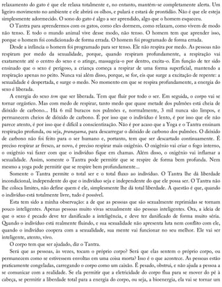 relaxamento	do	gato	é	que	ele	relaxa	totalmente	e,	no	entanto,	mantém-se	completamente	alerta.	Um
ligeiro	movimento	no	ambiente	e	ele	abrirá	os	olhos,	e	pulará	e	estará	de	prontidão.	Não	é	que	ele	esteja
simplesmente	adormecido.	O	sono	do	gato	é	algo	a	ser	aprendido,	algo	que	o	homem	esqueceu.
O	Tantra	para	aprendermos	com	os	gatos,	como	eles	dormem,	como	relaxam,	como	vivem	de	modo
não	 tenso.	 E	 todo	 o	 mundo	 animal	 vive	 desse	 modo,	 não	 tenso.	 O	 homem	 tem	 que	 aprender	 isso,
porque	o	homem	foi	condicionado	de	forma	errada.	O	homem	foi	programado	de	forma	errada.
Desde	a	infância	o	homem	foi	programado	para	ser	tenso.	Ele	não	respira	por	medo.	As	pessoas	não
respiram	 por	 medo	 da	 sexualidade,	 porque,	 quando	 respiram	 profundamente,	 a	 respiração	 vai
exatamente	até	o	centro	do	sexo	e	o	atinge,	massageia-o	por	dentro,	excita-o.	Em	função	de	ter	sido
ensinado	 que	 o	 sexo	 é	 perigoso,	 a	 criança	 começa	 a	 respirar	 de	 uma	 forma	 superficial,	 mantendo	 a
respiração	apenas	no	peito.	Nunca	vai	além	disso,	porque,	se	for,	eis	que	surge	a	excitação	de	repente:	a
sexualidade	é	despertada,	e	surge	o	medo.	No	momento	em	que	se	respira	profundamente,	a	energia	do
sexo	é	liberada.
A	energia	do	sexo	tem	que	ser	liberada.	Tem	que	fluir	por	todo	o	ser.	Em	seguida,	o	corpo	vai	se
tornar	orgástico.	Mas	com	medo	de	respirar,	tanto	medo	que	quase	metade	dos	pulmões	está	cheia	de
dióxido	 de	 carbono...	 Há	 6	 mil	 buracos	 nos	 pulmões	 e,	 normalmente,	 3	 mil	 nunca	 são	 limpos,	 e
permanecem	cheios	de	dióxido	de	carbono.	É	por	isso	que	o	indivíduo	é	lento,	é	por	isso	que	ele	não
parece	atento,	é	por	isso	que	é	difícil	a	conscientização.	Não	é	por	acaso	que	a	Yoga	e	o	Tantra	ensinam
respiração	profunda,	ou	seja,	pranayama,	para	descarregar	o	dióxido	de	carbono	dos	pulmões.	O	dióxido
de	 carbono	 não	 foi	 feito	 para	 o	 ser	 humano	 e,	 portanto,	 tem	 que	 ser	 descartado	 continuamente.	 É
preciso	respirar	ar	fresco,	ar	novo,	é	preciso	respirar	mais	oxigênio.	O	oxigênio	vai	criar	o	fogo	interno,
o	 oxigênio	 vai	 fazer	 com	 que	 o	 indivíduo	 fique	 em	 chamas.	 Além	 disso,	 o	 oxigênio	 vai	 inflamar	 a
sexualidade.	 Assim,	 somente	 o	 Tantra	 pode	 permitir	 que	 se	 respire	 de	 forma	 bem	 profunda.	 Nem
mesmo	a	yoga	pode	permitir	que	se	respire	bem	profundamente...
Somente	 o	 Tantra	 permite	 o	 total	 ser	 e	 o	 total	 fluxo	 ao	 indivíduo.	 O	 Tantra	 lhe	 dá	 liberdade
incondicional,	independente	do	que	o	indivíduo	seja	e	independente	do	que	ele	possa	ser.	O	Tantra	não
lhe	coloca	limites,	não	define	quem	é	ele,	simplesmente	lhe	dá	total	liberdade.	A	questão	é	que,	quando
o	indivíduo	está	totalmente	livre,	tudo	é	possível.
Esta	tem	sido	a	minha	observação:	a	de	que	as	pessoas	que	são	sexualmente	reprimidas	se	tornam
pouco	inteligentes.	Apenas	pessoas	muito	vivas	sexualmente	são	pessoas	inteligentes.	Ora,	a	ideia	de
que	 o	 sexo	 é	 pecado	 deve	 ter	 danificado	 a	 inteligência,	 e	 deve	 ter	 danificado	 de	 forma	 muito	 séria.
Quando	o	indivíduo	está	realmente	fluindo,	e	sua	sexualidade	não	apresenta	luta	nem	conflito	com	ele,
quando	o	indivíduo	coopera	com	a	sexualidade,	sua	mente	vai	funcionar	no	seu	melhor.	Ele	vai	ser
inteligente,	atento,	vivo.
O	corpo	tem	que	ser	ajudado,	diz	o	Tantra.
Será	que	as	pessoas,	às	vezes,	tocam	o	próprio	corpo?	Será	que	elas	sentem	o	próprio	corpo,	ou
permanecem	como	se	estivessem	envoltas	em	uma	coisa	morta?	Isso	é	o	que	acontece.	As	pessoas	estão
praticamente	congeladas,	carregando	o	corpo	como	um	caixão.	É	pesado,	obstrui,	e	não	ajuda	a	pessoa	a
se	comunicar	com	a	realidade.	Se	ela	permitir	que	a	eletricidade	do	corpo	flua	para	se	mover	do	pé	à
cabeça,	se	permitir	a	liberdade	total	para	a	energia	do	corpo,	ou	seja,	a	bioenergia,	ela	vai	se	tornar	um
 