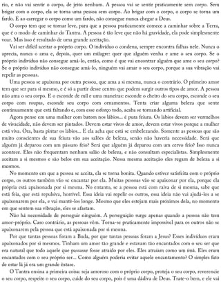 rio,	e	não	vai	sentir	o	corpo,	de	jeito	nenhum.	A	pessoa	vai	se	sentir	praticamente	sem	corpo.	Sem
brigar	com	o	corpo,	ela	se	torna	uma	pessoa	sem	corpo.	Ao	brigar	com	o	corpo,	o	corpo	se	torna	um
fardo.	E	ao	carregar	o	corpo	como	um	fardo,	não	consegue	nunca	chegar	a	Deus.
O	corpo	tem	que	se	tornar	leve,	para	que	a	pessoa	praticamente	comece	a	caminhar	sobre	a	Terra,
que	é	o	modo	de	caminhar	do	Tantra.	A	pessoa	é	tão	leve	que	não	há	gravidade,	ela	pode	simplesmente
voar.	Mas	isso	é	resultado	de	uma	grande	aceitação.
Vai	ser	difícil	aceitar	o	próprio	corpo.	O	indivíduo	o	condena,	sempre	encontra	falhas	nele.	Nunca	o
aprecia,	nunca	o	ama	e,	depois,	quer	um	milagre:	quer	que	alguém	venha	e	ame	o	seu	corpo.	Se	o
próprio	indivíduo	não	consegue	amá-lo,	então,	como	é	que	vai	encontrar	alguém	que	ame	o	seu	corpo?
Se	o	próprio	indivíduo	não	consegue	amá-lo,	ninguém	vai	amar	o	seu	corpo,	porque	a	sua	vibração	vai
repelir	as	pessoas.
Uma	pessoa	se	apaixona	por	outra	pessoa,	que	ama	a	si	mesma,	nunca	o	contrário.	O	primeiro	amor
tem	que	ser	para	si	mesmo,	e	é	só	a	partir	desse	centro	que	podem	surgir	outros	tipos	de	amor.	A	pessoa
não	ama	o	seu	corpo.	E	o	esconde	de	mil	e	uma	maneiras:	esconde	o	cheiro	do	seu	corpo,	esconde	o	seu
corpo	 com	 roupas,	 esconde	 seu	 corpo	 com	 ornamentos.	 Tenta	 criar	 alguma	 beleza	 que	 sente
continuamente	que	está	faltando	e,	com	esse	esforço	todo,	acaba	se	tornando	artificial.
Agora	pense	em	uma	mulher	com	batom	nos	lábios...	é	pura	feiura.	Os	lábios	devem	ser	vermelhos
de	vivacidade,	não	devem	ser	pintados.	Devem	estar	vivos	de	amor,	devem	estar	vivos	porque	a	mulher
está	viva.	Ora,	basta	pintar	os	lábios...	E	ela	acha	que	está	se	embelezando.	Somente	as	pessoas	que	são
muito	 conscientes	 de	 sua	 feiura	 vão	 aos	 salões	 de	 beleza,	 senão	 não	 haveria	 necessidade.	 Será	 que
alguém	já	deparou	com	um	pássaro	feio?	Será	que	alguém	já	deparou	com	um	cervo	feio?	Isso	nunca
acontece.	Eles	não	frequentam	nenhum	salão	de	beleza,	e	não	consultam	especialistas.	Simplesmente
aceitam	a	si	mesmos	e	são	belos	em	sua	aceitação.	Nessa	mesma	aceitação	eles	regam	de	beleza	a	si
mesmos.
No	momento	em	que	a	pessoa	se	aceita,	ela	se	torna	bonita.	Quando	estiver	satisfeita	com	o	próprio
corpo,	os	outros	também	vão	se	encantar	por	ela.	Muitas	pessoas	vão	se	apaixonar	por	ela,	porque	ela
própria	está	apaixonada	por	si	mesma.	No	entanto,	se	a	pessoa	está	com	raiva	de	si	mesma,	sabe	que
está	feia,	que	está	repulsiva,	horrível.	Essa	ideia	vai	repelir	os	outros,	essa	ideia	não	vai	ajudá-los	a	se
apaixonarem	por	ela,	e	vai	mantê-los	longe.	Mesmo	que	eles	estejam	mais	próximos	dela,	no	momento
em	que	sentem	sua	vibração,	eles	se	afastam.
Não	há	necessidade	de	perseguir	ninguém.	A	perseguição	surge	apenas	quando	a	pessoa	não	tem
amor-próprio.	Caso	contrário,	as	pessoas	vêm.	Torna-se	praticamente	impossível	para	os	outros	não	se
apaixonarem	pela	pessoa	que	está	apaixonada	por	si	mesma.
Por	que	tantas	pessoas	foram	a	Buda,	por	que	tantas	pessoas	foram	a	Jesus?	Esses	indivíduos	eram
apaixonados	por	si	mesmos.	Tinham	um	amor	tão	grande	e	estavam	tão	encantados	com	o	seu	ser	que
era	natural	que	todo	aquele	que	passasse	fosse	atraído	por	eles.	Eles	atraíam	como	um	ímã.	Eles	eram
encantados	com	o	seu	próprio	ser...	Como	alguém	poderia	evitar	aquele	encantamento?	O	simples	fato
de	estar	lá	já	era	um	grande	êxtase.
O	Tantra	ensina	a	primeira	coisa:	seja	amoroso	com	o	próprio	corpo,	proteja	o	seu	corpo,	reverencie
o	seu	corpo,	respeite	o	seu	corpo,	cuide	do	seu	corpo,	pois	é	uma	dádiva	de	Deus.	Trate-o	bem,	e	ele	vai
 