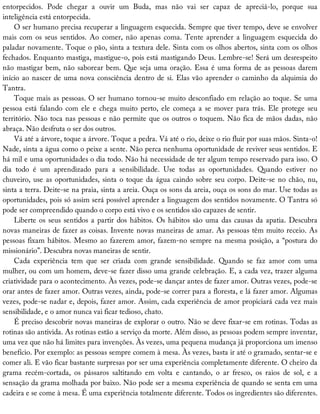entorpecidos.	 Pode	 chegar	 a	 ouvir	 um	 Buda,	 mas	 não	 vai	 ser	 capaz	 de	 apreciá-lo,	 porque	 sua
inteligência	está	entorpecida.
O	ser	humano	precisa	recuperar	a	linguagem	esquecida.	Sempre	que	tiver	tempo,	deve	se	envolver
mais	com	os	seus	sentidos.	Ao	comer,	não	apenas	coma.	Tente	aprender	a	linguagem	esquecida	do
paladar	novamente.	Toque	o	pão,	sinta	a	textura	dele.	Sinta	com	os	olhos	abertos,	sinta	com	os	olhos
fechados.	Enquanto	mastiga,	mastigue-o,	pois	está	mastigando	Deus.	Lembre-se!	Será	um	desrespeito
não	mastigar	bem,	não	saborear	bem.	Que	seja	uma	oração.	Essa	é	uma	forma	de	as	pessoas	darem
início	ao	nascer	de	uma	nova	consciência	dentro	de	si.	Elas	vão	aprender	o	caminho	da	alquimia	do
Tantra.
Toque	mais	as	pessoas.	O	ser	humano	tornou-se	muito	desconfiado	em	relação	ao	toque.	Se	uma
pessoa	está	falando	com	ele	e	chega	muito	perto,	ele	começa	a	se	mover	para	trás.	Ele	protege	seu
território.	Não	toca	nas	pessoas	e	não	permite	que	os	outros	o	toquem.	Não	fica	de	mãos	dadas,	não
abraça.	Não	desfruta	o	ser	dos	outros.
Vá	até	a	árvore,	toque	a	árvore.	Toque	a	pedra.	Vá	até	o	rio,	deixe	o	rio	fluir	por	suas	mãos.	Sinta-o!
Nade,	sinta	a	água	como	o	peixe	a	sente.	Não	perca	nenhuma	oportunidade	de	reviver	seus	sentidos.	E
há	mil	e	uma	oportunidades	o	dia	todo.	Não	há	necessidade	de	ter	algum	tempo	reservado	para	isso.	O
dia	 todo	 é	 um	 aprendizado	 para	 a	 sensibilidade.	 Use	 todas	 as	 oportunidades.	 Quando	 estiver	 no
chuveiro,	use	as	oportunidades,	sinta	o	toque	da	água	caindo	sobre	seu	corpo.	Deite-se	no	chão,	nu,
sinta	a	terra.	Deite-se	na	praia,	sinta	a	areia.	Ouça	os	sons	da	areia,	ouça	os	sons	do	mar.	Use	todas	as
oportunidades,	pois	só	assim	será	possível	aprender	a	linguagem	dos	sentidos	novamente.	O	Tantra	só
pode	ser	compreendido	quando	o	corpo	está	vivo	e	os	sentidos	são	capazes	de	sentir.
Liberte	os	seus	sentidos	a	partir	dos	hábitos.	Os	hábitos	são	uma	das	causas	da	apatia.	Descubra
novas	maneiras	de	fazer	as	coisas.	Invente	novas	maneiras	de	amar.	As	pessoas	têm	muito	receio.	As
pessoas	fixam	hábitos.	Mesmo	ao	fazerem	amor,	fazem-no	sempre	na	mesma	posição,	a	“postura	do
missionário”.	Descubra	novas	maneiras	de	sentir.
Cada	 experiência	 tem	 que	 ser	 criada	 com	 grande	 sensibilidade.	 Quando	 se	 faz	 amor	 com	 uma
mulher,	ou	com	um	homem,	deve-se	fazer	disso	uma	grande	celebração.	E,	a	cada	vez,	trazer	alguma
criatividade	para	o	acontecimento.	Às	vezes,	pode-se	dançar	antes	de	fazer	amor.	Outras	vezes,	pode-se
orar	antes	de	fazer	amor.	Outras	vezes,	ainda,	pode-se	correr	para	a	floresta,	e	lá	fazer	amor.	Algumas
vezes,	pode-se	nadar	e,	depois,	fazer	amor.	Assim,	cada	experiência	de	amor	propiciará	cada	vez	mais
sensibilidade,	e	o	amor	nunca	vai	ficar	tedioso,	chato.
É	preciso	descobrir	novas	maneiras	de	explorar	o	outro.	Não	se	deve	fixar-se	em	rotinas.	Todas	as
rotinas	são	antivida.	As	rotinas	estão	a	serviço	da	morte.	Além	disso,	as	pessoas	podem	sempre	inventar,
uma	vez	que	não	há	limites	para	invenções.	Às	vezes,	uma	pequena	mudança	já	proporciona	um	imenso
benefício.	Por	exemplo:	as	pessoas	sempre	comem	à	mesa.	Às	vezes,	basta	ir	até	o	gramado,	sentar-se	e
comer	ali.	E	vão	ficar	bastante	surpresas	por	ser	uma	experiência	completamente	diferente.	O	cheiro	da
grama	 recém-cortada,	 os	 pássaros	 saltitando	 em	 volta	 e	 cantando,	 o	 ar	 fresco,	 os	 raios	 de	 sol,	 e	 a
sensação	da	grama	molhada	por	baixo.	Não	pode	ser	a	mesma	experiência	de	quando	se	senta	em	uma
cadeira	e	se	come	à	mesa.	É	uma	experiência	totalmente	diferente.	Todos	os	ingredientes	são	diferentes.
 