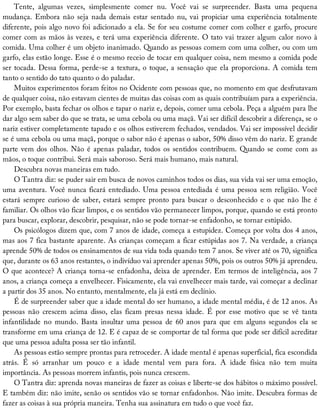 Tente,	 algumas	 vezes,	 simplesmente	 comer	 nu.	 Você	 vai	 se	 surpreender.	 Basta	 uma	 pequena
mudança.	Embora	não	seja	nada	demais	estar	sentado	nu,	vai	propiciar	uma	experiência	totalmente
diferente,	pois	algo	novo	foi	adicionado	a	ela.	Se	for	seu	costume	comer	com	colher	e	garfo,	procure
comer	com	as	mãos	às	vezes,	e	terá	uma	experiência	diferente.	O	tato	vai	trazer	algum	calor	novo	à
comida.	Uma	colher	é	um	objeto	inanimado.	Quando	as	pessoas	comem	com	uma	colher,	ou	com	um
garfo,	elas	estão	longe.	Esse	é	o	mesmo	receio	de	tocar	em	qualquer	coisa,	nem	mesmo	a	comida	pode
ser	tocada.	Dessa	forma,	perde-se	a	textura,	o	toque,	a	sensação	que	ela	proporciona.	A	comida	tem
tanto	o	sentido	do	tato	quanto	o	do	paladar.
Muitos	experimentos	foram	feitos	no	Ocidente	com	pessoas	que,	no	momento	em	que	desfrutavam
de	qualquer	coisa,	não	estavam	cientes	de	muitas	das	coisas	com	as	quais	contribuíam	para	a	experiência.
Por	exemplo,	basta	fechar	os	olhos	e	tapar	o	nariz	e,	depois,	comer	uma	cebola.	Peça	a	alguém	para	lhe
dar	algo	sem	saber	do	que	se	trata,	se	uma	cebola	ou	uma	maçã.	Vai	ser	difícil	descobrir	a	diferença,	se	o
nariz	estiver	completamente	tapado	e	os	olhos	estiverem	fechados,	vendados.	Vai	ser	impossível	decidir
se	é	uma	cebola	ou	uma	maçã,	porque	o	sabor	não	é	apenas	o	sabor,	50%	disso	vêm	do	nariz.	E	grande
parte	vem	dos	olhos.	Não	é	apenas	paladar,	todos	os	sentidos	contribuem.	Quando	se	come	com	as
mãos,	o	toque	contribui.	Será	mais	saboroso.	Será	mais	humano,	mais	natural.
Descubra	novas	maneiras	em	tudo.
O	Tantra	diz:	se	puder	sair	em	busca	de	novos	caminhos	todos	os	dias,	sua	vida	vai	ser	uma	emoção,
uma	aventura.	Você	nunca	ficará	entediado.	Uma	pessoa	entediada	é	uma	pessoa	sem	religião.	Você
estará	sempre	curioso	de	saber,	estará	sempre	pronto	para	buscar	o	desconhecido	e	o	que	não	lhe	é
familiar.	Os	olhos	vão	ficar	limpos,	e	os	sentidos	vão	permanecer	limpos,	porque,	quando	se	está	pronto
para	buscar,	explorar,	descobrir,	pesquisar,	não	se	pode	tornar-se	enfadonho,	se	tornar	estúpido.
Os	psicólogos	dizem	que,	com	7	anos	de	idade,	começa	a	estupidez.	Começa	por	volta	dos	4	anos,
mas	aos	7	fica	bastante	aparente.	As	crianças	começam	a	ficar	estúpidas	aos	7.	Na	verdade,	a	criança
aprende	50%	de	todos	os	ensinamentos	de	sua	vida	toda	quando	tem	7	anos.	Se	viver	até	os	70,	significa
que,	durante	os	63	anos	restantes,	o	indivíduo	vai	aprender	apenas	50%,	pois	os	outros	50%	já	aprendeu.
O	que	acontece?	A	criança	torna-se	enfadonha,	deixa	de	aprender.	Em	termos	de	inteligência,	aos	7
anos,	a	criança	começa	a	envelhecer.	Fisicamente,	ela	vai	envelhecer	mais	tarde,	vai	começar	a	declinar
a	partir	dos	35	anos.	No	entanto,	mentalmente,	ela	já	está	em	declínio.
É	de	surpreender	saber	que	a	idade	mental	do	ser	humano,	a	idade	mental	média,	é	de	12	anos.	As
pessoas	 não	 crescem	 acima	 disso,	 elas	 ficam	 presas	 nessa	 idade.	 É	 por	 esse	 motivo	 que	 se	 vê	 tanta
infantilidade	 no	 mundo.	 Basta	 insultar	 uma	 pessoa	 de	 60	 anos	 para	 que	 em	 alguns	 segundos	 ela	 se
transforme	em	uma	criança	de	12.	E	é	capaz	de	se	comportar	de	tal	forma	que	pode	ser	difícil	acreditar
que	uma	pessoa	adulta	possa	ser	tão	infantil.
As	pessoas	estão	sempre	prontas	para	retroceder.	A	idade	mental	é	apenas	superficial,	fica	escondida
atrás.	 É	 só	 arranhar	 um	 pouco	 e	 a	 idade	 mental	 vem	 para	 fora.	 A	 idade	 física	 não	 tem	 muita
importância.	As	pessoas	morrem	infantis,	pois	nunca	crescem.
O	Tantra	diz:	aprenda	novas	maneiras	de	fazer	as	coisas	e	liberte-se	dos	hábitos	o	máximo	possível.
E	também	diz:	não	imite,	senão	os	sentidos	vão	se	tornar	enfadonhos.	Não	imite.	Descubra	formas	de
fazer	as	coisas	à	sua	própria	maneira.	Tenha	sua	assinatura	em	tudo	o	que	você	faz.
 