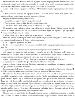 Ouvi	dizer	que	o	mulá	Nasrudin	tinha	um	papagaio	excitado.	O	papagaio	vivia	dizendo	coisas	sujas,
especialmente	 sempre	 que	 havia	 um	 convidado,	 e	 o	 mulá	 estava	 muito	 preocupado.	 Aquilo	 estava
ficando	terrível.	Finalmente,	alguém	lhe	sugeriu	que	o	levasse	ao	veterinário.
Assim,	o	mulá	levou	o	papagaio	ao	veterinário.	O	veterinário	examina	o	papagaio	exaustivamente	e
diz:
–	Bem,	Nasrudin,	você	tem	um	papagaio	excitado.	Tenho	um	pássaro	fêmea,	doce,	jovem.	Por	15
rupias	seu	pássaro	poderá	entrar	na	gaiola	com	o	meu	pássaro.
O	papagaio	do	mulá	está	na	gaiola	ouvindo.
–	Deus,	não	sei...	Quinze	rúpias?	–	respondeu	o	mulá.
–	Vamos,	vamos,	Nasrudin.	Que	diabos!	–	insistiu	o	papagaio.
–	Tudo	bem	–	disse	o	mulá,	enfim,	e	deu	ao	veterinário	as	15	rúpias.
O	veterinário	pega	o	pássaro,	coloca-o	na	gaiola	com	o	pássaro	fêmea	e	fecha	a	cortina.	Os	dois
homens	se	retiram	e	sentam-se.	Há	um	momento	de	silêncio,	depois,	de	repente:	“Qua!	Qua!	Qua!”
Penas	saem	voando	por	cima	da	cortina.
–	Minha	nossa!	–	grita	o	veterinário,	que	se	apressa	e	abre	a	cortina.
O	macho	mantém	a	fêmea	para	baixo	sobre	o	fundo	da	gaiola	com	uma	garra	e,	com	a	outra,	ele
está	arrancando	todas	as	penas	da	fêmea	e	gritando	de	prazer:
–	Por	15	rupias	eu	quero	você	nua,	nua!
Então,	ao	ver	o	veterinário	e	o	seu	mestre,	o	mulá	Nasrudin,	o	papagaio	grita	de	prazer	mais	uma
vez	e	diz:
–	Ei,	Nasrudin,	não	é	dessa	maneira	que	você	também	gosta	das	suas	mulheres?
Até	 mesmo	 um	 papagaio	 pode	 aprender	 a	 maneira	 de	 agir	 dos	 humanos,	 pode	 adotar	 um
comportamento	imitativo,	pode	se	tornar	neurótico.	A	única	maneira	de	ser	normal	no	mundo	é	ser
uma	pessoa	única,	autenticamente	única.	É	preciso	que	cada	um	seja	seu	próprio	ser.
Assim,	a	primeira	coisa	que	o	Tantra	diz	é	que	o	corpo	deve	ser	purificado	de	repressões.
A	segunda	é	que	os	sentidos	têm	que	retornar	ao	estado	vivo	novamente.
A	terceira	é	que	a	mente	tem	que	abandonar	o	pensamento	neurótico,	o	pensamento	obsessivo,	e
tem	que	aprender	os	caminhos	do	silêncio.
Sempre	que	possível,	relaxe.	Sempre	que	possível,	coloque	a	mente	de	lado.	Agora	você	vai	dizer:	“É
fácil	falar,	mas	como	colocar	a	mente	de	lado?	Ela	segue	sem	parar.”	Há	uma	maneira.
O	Tantra	diz:	observe	essas	três	consciências.	Consciência	1:	deixe	a	mente	correr,	deixe	a	mente	ser
preenchida	com	pensamentos,	e	apenas	observe,	sozinho.	Não	há	necessidade	de	se	preocupar	com	isso,
apenas	observe.	Apenas	seja	o	observador	e,	aos	poucos,	verá	que	as	lacunas	silenciosas	começam	a
chegar	até	você.	Em	seguida,	consciência	2:	quando	tiver	consciência	de	que	as	lacunas	começaram	a
chegar,	conscientize-se	do	observador.	Agora,	observe	o	observador	e,	em	seguida,	novas	lacunas	vão
começar	 a	 surgir.	 O	 observador	 vai	 começar	 a	 desaparecer,	 assim	 como	 os	 pensamentos.	 Um	 dia,	 o
pensador	também	começa	a	desaparecer.	Então	surge	o	verdadeiro	silêncio.	Com	a	consciência	3,	tanto
o	objeto	quanto	o	sujeito	já	se	foram,	e	você	entrou	no	além.
Quando	essas	três	consciências	são	alcançadas,	ou	seja,	o	corpo	purificado	de	repressões,	os	sentidos
livres	 do	 tédio	 e	 a	 mente	 liberta	 do	 pensamento	 obsessivo,	 surge	 uma	 visão	 livre	 de	 toda	 ilusão	 no
 