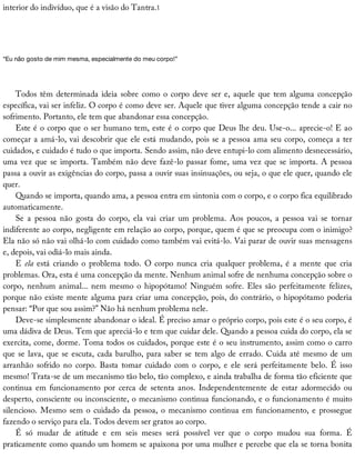 interior	do	indivíduo,	que	é	a	visão	do	Tantra.1
“Eu	não	gosto	de	mim	mesma,	especialmente	do	meu	corpo!”
Todos	têm	determinada	ideia	sobre	como	o	corpo	deve	ser	e,	aquele	que	tem	alguma	concepção
específica,	vai	ser	infeliz.	O	corpo	é	como	deve	ser.	Aquele	que	tiver	alguma	concepção	tende	a	cair	no
sofrimento.	Portanto,	ele	tem	que	abandonar	essa	concepção.
Este	é	o	corpo	que	o	ser	humano	tem,	este	é	o	corpo	que	Deus	lhe	deu.	Use-o...	aprecie-o!	E	ao
começar	a	amá-lo,	vai	descobrir	que	ele	está	mudando,	pois	se	a	pessoa	ama	seu	corpo,	começa	a	ter
cuidados,	e	cuidado	é	tudo	o	que	importa.	Sendo	assim,	não	deve	entupi-lo	com	alimento	desnecessário,
uma	vez	que	se	importa.	Também	não	deve	fazê-lo	passar	fome,	uma	vez	que	se	importa.	A	pessoa
passa	a	ouvir	as	exigências	do	corpo,	passa	a	ouvir	suas	insinuações,	ou	seja,	o	que	ele	quer,	quando	ele
quer.
Quando	se	importa,	quando	ama,	a	pessoa	entra	em	sintonia	com	o	corpo,	e	o	corpo	fica	equilibrado
automaticamente.
Se	 a	 pessoa	 não	 gosta	 do	 corpo,	 ela	 vai	 criar	 um	 problema.	 Aos	 poucos,	 a	 pessoa	 vai	 se	 tornar
indiferente	ao	corpo,	negligente	em	relação	ao	corpo,	porque,	quem	é	que	se	preocupa	com	o	inimigo?
Ela	não	só	não	vai	olhá-lo	com	cuidado	como	também	vai	evitá-lo.	Vai	parar	de	ouvir	suas	mensagens
e,	depois,	vai	odiá-lo	mais	ainda.
E	ela	está	criando	o	problema	todo.	O	corpo	nunca	cria	qualquer	problema,	é	a	mente	que	cria
problemas.	Ora,	esta	é	uma	concepção	da	mente.	Nenhum	animal	sofre	de	nenhuma	concepção	sobre	o
corpo,	nenhum	animal...	nem	mesmo	o	hipopótamo!	Ninguém	sofre.	Eles	são	perfeitamente	felizes,
porque	não	existe	mente	alguma	para	criar	uma	concepção,	pois,	do	contrário,	o	hipopótamo	poderia
pensar:	“Por	que	sou	assim?”	Não	há	nenhum	problema	nele.
Deve-se	simplesmente	abandonar	o	ideal.	É	preciso	amar	o	próprio	corpo,	pois	este	é	o	seu	corpo,	é
uma	dádiva	de	Deus.	Tem	que	apreciá-lo	e	tem	que	cuidar	dele.	Quando	a	pessoa	cuida	do	corpo,	ela	se
exercita,	come,	dorme.	Toma	todos	os	cuidados,	porque	este	é	o	seu	instrumento,	assim	como	o	carro
que	se	lava,	que	se	escuta,	cada	barulho,	para	saber	se	tem	algo	de	errado.	Cuida	até	mesmo	de	um
arranhão	 sofrido	 no	 corpo.	 Basta	 tomar	 cuidado	 com	 o	 corpo,	 e	 ele	 será	 perfeitamente	 belo.	 É	 isso
mesmo!	Trata-se	de	um	mecanismo	tão	belo,	tão	complexo,	e	ainda	trabalha	de	forma	tão	eficiente	que
continua	 em	 funcionamento	 por	 cerca	 de	 setenta	 anos.	 Independentemente	 de	 estar	 adormecido	 ou
desperto,	consciente	ou	inconsciente,	o	mecanismo	continua	funcionando,	e	o	funcionamento	é	muito
silencioso.	Mesmo	sem	o	cuidado	da	pessoa,	o	mecanismo	continua	em	funcionamento,	e	prossegue
fazendo	o	serviço	para	ela.	Todos	devem	ser	gratos	ao	corpo.
É	 só	 mudar	 de	 atitude	 e	 em	 seis	 meses	 será	 possível	 ver	 que	 o	 corpo	 mudou	 sua	 forma.	 É
praticamente	como	quando	um	homem	se	apaixona	por	uma	mulher	e	percebe	que	ela	se	torna	bonita
 