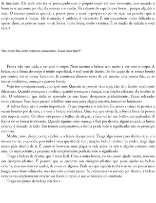 de	imediato.	Ela	pode	não	ter	se	preocupado	com	o	próprio	corpo	até	esse	momento,	mas	quando	o
homem	se	apaixona	por	ela,	ela	começa	a	se	cuidar.	Fica	diante	do	espelho	por	horas...	porque	alguém	a
ama!	O	mesmo	acontece	quando	a	pessoa	passa	a	amar	o	próprio	corpo,	ou	seja,	vai	perceber	que	o
corpo	começou	a	mudar.	Ele	é	amado,	é	cuidado,	é	necessário.	É	um	mecanismo	muito	delicado	e,
apesar	disso,	as	pessoas	usam-no	de	forma	muito	bruta,	muito	violenta.	É	só	mudar	de	atitude	e	você
verá!2
“Sou	muito	feia,	sofro	muito	por	causa	disso.	O	que	devo	fazer?”
Feiura	não	tem	nada	a	ver	com	o	corpo.	Nem	mesmo	a	beleza	tem	muito	a	ver	com	o	corpo.	A
beleza	ou	a	feiura	do	corpo	é	muito	superficial,	o	real	vem	de	dentro.	Se	for	capaz	de	se	tornar	bonito
por	dentro,	vai	se	tornar	luminoso.	Já	aconteceu	diversas	vezes	de	até	mesmo	uma	pessoa	feia,	ao	se
tornar	meditativa,	começar	a	parecer	bonita.
Vejo	isso	constantemente,	ano	após	ano.	Quando	as	pessoas	vêm	aqui,	elas	têm	feições	totalmente
diferentes.	Quando	começam	a	meditar,	quando	começam	a	dançar,	suas	feições	relaxam.	As	tensões	se
vão.	 O	 sofrimento,	 que	 tinha	 se	 apossado	 de	 suas	 faces,	 desaparece	 gradualmente.	 Ficam	 relaxadas
como	crianças.	Suas	faces	passam	a	brilhar	com	uma	nova	alegria	interior,	tornam-se	luminosas.
A	beleza	física	não	é	muito	importante.	O	que	importa	é	o	interior.	Eu	posso	ensinar	às	pessoas	a
serem	bonitas	por	dentro,	e	é	essa	a	beleza	verdadeira.	Uma	vez	que	esteja	lá,	a	forma	física	da	pessoa
não	importa	muito.	Os	olhos	vão	passar	a	brilhar	de	alegria,	a	face	vai	ter	um	brilho,	um	esplendor.	A
forma	vai	se	tornar	irrelevante.	Quando	alguma	coisa	começa	a	fluir	por	dentro,	algum	encanto,	a	forma
exterior	é	deixada	de	lado.	Em	termos	comparativos,	a	forma	perde	todo	o	significado:	não	se	preocupe
com	isso.
Medite,	ame,	dance,	cante,	celebre,	e	a	feiura	desaparecerá.	Traga	algo	maior	para	dentro	de	si,	e	a
menor	vai	ser	esquecida,	pois	tudo	é	uma	questão	de	comparação,	tudo	é	relativo.	Se	puder,	traga	algo
maior	para	dentro	de	si.	É	como	se	houvesse	uma	pequena	vela	acesa	na	sala	e	alguém	entrasse	com
uma	luz	mais	potente,	a	pequena	vela	simplesmente	perderia	todo	o	significado.
Traga	a	beleza	de	dentro,	que	é	mais	fácil.	Com	a	outra	beleza,	eu	não	posso	ajudar	muito,	não	sou
um	 cirurgião	 plástico.	 É	 possível	 que	 se	 encontre	 um	 cirurgião	 plástico	 que	 possa	 ajudar	 na	 beleza
externa,	mas	isso	não	vai	ajudar,	de	maneira	alguma.	Pode	ser	que	alguém	tenha	o	nariz	um	pouco	mais
longo,	mais	bem-delineado,	mas	isso	não	ajudará	muito.	Se	permanecer	o	mesmo	por	dentro,	a	beleza
externa	vai	simplesmente	revelar	sua	feiura	interior,	e	isso	se	tornará	um	contraste.
Traga	um	pouco	da	beleza	interior.3
 