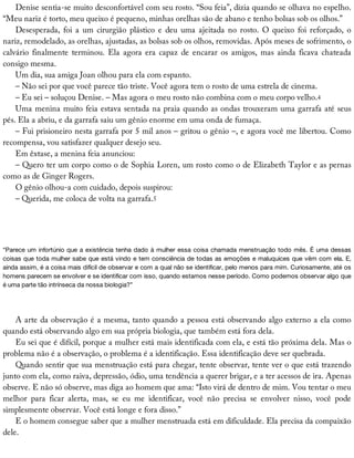 Denise	sentia-se	muito	desconfortável	com	seu	rosto.	“Sou	feia”,	dizia	quando	se	olhava	no	espelho.
“Meu	nariz	é	torto,	meu	queixo	é	pequeno,	minhas	orelhas	são	de	abano	e	tenho	bolsas	sob	os	olhos.”
Desesperada,	 foi	 a	 um	 cirurgião	 plástico	 e	 deu	 uma	 ajeitada	 no	 rosto.	 O	 queixo	 foi	 reforçado,	 o
nariz,	remodelado,	as	orelhas,	ajustadas,	as	bolsas	sob	os	olhos,	removidas.	Após	meses	de	sofrimento,	o
calvário	 finalmente	 terminou.	 Ela	 agora	 era	 capaz	 de	 encarar	 os	 amigos,	 mas	 ainda	 ficava	 chateada
consigo	mesma.
Um	dia,	sua	amiga	Joan	olhou	para	ela	com	espanto.
–	Não	sei	por	que	você	parece	tão	triste.	Você	agora	tem	o	rosto	de	uma	estrela	de	cinema.
–	Eu	sei	–	soluçou	Denise.	–	Mas	agora	o	meu	rosto	não	combina	com	o	meu	corpo	velho.4
Uma	menina	muito	feia	estava	sentada	na	praia	quando	as	ondas	trouxeram	uma	garrafa	até	seus
pés.	Ela	a	abriu,	e	da	garrafa	saiu	um	gênio	enorme	em	uma	onda	de	fumaça.
–	Fui	prisioneiro	nesta	garrafa	por	5	mil	anos	–	gritou	o	gênio	–,	e	agora	você	me	libertou.	Como
recompensa,	vou	satisfazer	qualquer	desejo	seu.
Em	êxtase,	a	menina	feia	anunciou:
–	Quero	ter	um	corpo	como	o	de	Sophia	Loren,	um	rosto	como	o	de	Elizabeth	Taylor	e	as	pernas
como	as	de	Ginger	Rogers.
O	gênio	olhou-a	com	cuidado,	depois	suspirou:
–	Querida,	me	coloca	de	volta	na	garrafa.5
“Parece	um	infortúnio	que	a	existência	tenha	dado	à	mulher	essa	coisa	chamada	menstruação	todo	mês.	É	uma	dessas
coisas	que	toda	mulher	sabe	que	está	vindo	e	tem	consciência	de	todas	as	emoções	e	maluquices	que	vêm	com	ela.	E,
ainda	assim,	é	a	coisa	mais	difícil	de	observar	e	com	a	qual	não	se	identificar,	pelo	menos	para	mim.	Curiosamente,	até	os
homens	parecem	se	envolver	e	se	identificar	com	isso,	quando	estamos	nesse	período.	Como	podemos	observar	algo	que
é	uma	parte	tão	intrínseca	da	nossa	biologia?”
A	arte	da	observação	é	a	mesma,	tanto	quando	a	pessoa	está	observando	algo	externo	a	ela	como
quando	está	observando	algo	em	sua	própria	biologia,	que	também	está	fora	dela.
Eu	sei	que	é	difícil,	porque	a	mulher	está	mais	identificada	com	ela,	e	está	tão	próxima	dela.	Mas	o
problema	não	é	a	observação,	o	problema	é	a	identificação.	Essa	identificação	deve	ser	quebrada.
Quando	sentir	que	sua	menstruação	está	para	chegar,	tente	observar,	tente	ver	o	que	está	trazendo
junto	com	ela,	como	raiva,	depressão,	ódio,	uma	tendência	a	querer	brigar,	e	a	ter	acessos	de	ira.	Apenas
observe.	E	não	só	observe,	mas	diga	ao	homem	que	ama:	“Isto	virá	de	dentro	de	mim.	Vou	tentar	o	meu
melhor	 para	 ficar	 alerta,	 mas,	 se	 eu	 me	 identificar,	 você	 não	 precisa	 se	 envolver	 nisso,	 você	 pode
simplesmente	observar.	Você	está	longe	e	fora	disso.”
E	o	homem	consegue	saber	que	a	mulher	menstruada	está	em	dificuldade.	Ela	precisa	da	compaixão
dele.
 