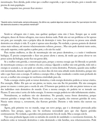 menstruação.	Sem	dúvida,	pode	evitar	que	a	mulher	engravide,	o	que	é	uma	bênção,	pois	o	mundo	não
precisa	de	mais	população.
Mas,	enquanto	isso,	procure	ficar	atento.6
“Quando	estou	menstruada,	sempre	enlouqueço.	Da	última	vez,	quebrei	algumas	coisas	em	casa.	Por	que	sempre	me	sinto
tão	destrutiva	durante	o	meu	período	menstrual?”
Sentir-se	 selvagem	 não	 é	 ruim,	 mas	 quebrar	 qualquer	 coisa	 não	 é	 bom.	 Sempre	 que	 se	 sentir
selvagem,	dance	de	forma	selvagem,	mas	nunca	destrua	nada.	Pode	não	ser	um	problema	se	for	apenas
um	pote,	por	exemplo,	mas	a	própria	ideia	de	destruição	é	ruim.	Isso	provoca	na	pessoa	uma	atitude
destrutiva	em	relação	à	vida.	E	o	pote	é	apenas	uma	desculpa.	Na	verdade,	a	pessoa	gostaria	de	destruir
coisas	mais	valiosas,	até	mesmo	relacionamentos	valiosos,	pessoas...	Mas	não	pode	destruir	tanto	assim,
não	pode	suportar,	então	quebra	o	pobre	pote,	e	ele	não	fez	nada!
Para	muitas	mulheres,	os	dias	de	menstruação	são	um	pouco	destrutivos,	e	a	razão	é	totalmente
biológica.	É	preciso	compreender	e	ficar	um	pouco	alerta	e	atenta,	de	modo	que	possa	elevar-se	um
pouco	acima	da	biologia,	senão	fica	nas	garras	dela.
Se	a	mulher	está	grávida,	a	menstruação	para,	porque	a	mesma	energia	que	foi	liberada	no	período
de	menstruação	começa	a	ser	criativa:	ela	cria	a	criança.	Quando	a	mulher	não	está	grávida,	todo	mês	a
energia	se	acumula	e,	se	não	pode	ser	criativa,	então	se	torna	destrutiva.	Portanto,	quando	uma	mulher
está	menstruada,	durante	aqueles	quatro	ou	cinco	dias	ela	tem	uma	atitude	muito	destrutiva,	porque	não
sabe	o	que	fazer	com	a	energia.	E	embora	a	energia	vibre,	e	fique	rondando	o	núcleo	mais	profundo	do
seu	ser,	a	mulher	não	consegue	ter	nenhuma	criatividade	para	ela.
Toda	a	energia	criativa	pode	se	tornar	destrutiva,	e	toda	energia	destrutiva	poderia	se	tornar	criativa.
Por	exemplo,	Hitler.	Ele	quis	ser	um	pintor,	no	início,	mas	não	lhe	foi	permitido.	Ele	não	conseguiu
passar	no	exame	e	entrar	para	a	escola	de	arte.	O	homem	que	poderia	ter	sido	um	pintor	tornou-se	um
dos	 indivíduos	 mais	 destrutivos	 do	 mundo.	 Com	 a	 mesma	 energia,	 ele	 poderia	 ter	 se	 tornado	 um
Picasso.	E	uma	coisa	é	certa:	ele	tinha	energia.	A	mesma	energia	poderia	ter	sido	infinitamente	criativa.
Normalmente,	 as	 mulheres	 não	 são	 destrutivas.	 No	 passado,	 nunca	 foram	 destrutivas,	 porque
estavam	 grávidas	 o	 tempo	 todo.	 Nascia	 uma	 criança	 e,	 em	 seguida,	 elas	 estavam	 grávidas	 de	 novo.
Nascia	 outra	 criança	 e,	 novamente,	 elas	 ficavam	 grávidas.	 Durante	 a	 vida	 inteira	 elas	 usavam	 sua
energia.
Agora,	 pela	 primeira	 vez	 no	 mundo,	 surge	 um	 novo	 perigo,	 que	 é	 a	 destruição	 provocada	 pelas
mulheres.	 Isso	 porque,	 agora,	 não	 há	 nenhuma	 necessidade	 para	 que	 elas	 fiquem	 grávidas
continuamente.	Na	verdade,	a	gravidez	está	praticamente	fora	de	moda.	Mas	a	energia	está	lá.
Vejo	uma	profunda	ligação	entre	os	métodos	de	controle	de	natalidade	e	o	movimento	feminista.	As
mulheres	estão	se	tornando	destrutivas	e	estão	destruindo	a	vida	familiar,	seus	relacionamentos.	Pode
 