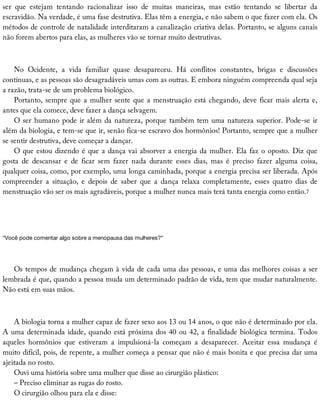 ser	 que	 estejam	 tentando	 racionalizar	 isso	 de	 muitas	 maneiras,	 mas	 estão	 tentando	 se	 libertar	 da
escravidão.	Na	verdade,	é	uma	fase	destrutiva.	Elas	têm	a	energia,	e	não	sabem	o	que	fazer	com	ela.	Os
métodos	de	controle	de	natalidade	interditaram	a	canalização	criativa	delas.	Portanto,	se	alguns	canais
não	forem	abertos	para	elas,	as	mulheres	vão	se	tornar	muito	destrutivas.
No	 Ocidente,	 a	 vida	 familiar	 quase	 desapareceu.	 Há	 conflitos	 constantes,	 brigas	 e	 discussões
contínuas,	e	as	pessoas	são	desagradáveis	umas	com	as	outras.	E	embora	ninguém	compreenda	qual	seja
a	razão,	trata-se	de	um	problema	biológico.
Portanto,	sempre	que	a	mulher	sente	que	a	menstruação	está	chegando,	deve	ficar	mais	alerta	e,
antes	que	ela	comece,	deve	fazer	a	dança	selvagem.
O	ser	humano	pode	ir	além	da	natureza,	porque	também	tem	uma	natureza	superior.	Pode-se	ir
além	da	biologia,	e	tem-se	que	ir,	senão	fica-se	escravo	dos	hormônios!	Portanto,	sempre	que	a	mulher
se	sentir	destrutiva,	deve	começar	a	dançar.
O	que	estou	dizendo	é	que	a	dança	vai	absorver	a	energia	da	mulher.	Ela	faz	o	oposto.	Diz	que
gosta	 de	 descansar	 e	 de	 ficar	 sem	 fazer	 nada	 durante	 esses	 dias,	 mas	 é	 preciso	 fazer	 alguma	 coisa,
qualquer	coisa,	como,	por	exemplo,	uma	longa	caminhada,	porque	a	energia	precisa	ser	liberada.	Após
compreender	 a	 situação,	 e	 depois	 de	 saber	 que	 a	 dança	 relaxa	 completamente,	 esses	 quatro	 dias	 de
menstruação	vão	ser	os	mais	agradáveis,	porque	a	mulher	nunca	mais	terá	tanta	energia	como	então.7
“Você	pode	comentar	algo	sobre	a	menopausa	das	mulheres?”
Os	tempos	de	mudança	chegam	à	vida	de	cada	uma	das	pessoas,	e	uma	das	melhores	coisas	a	ser
lembrada	é	que,	quando	a	pessoa	muda	um	determinado	padrão	de	vida,	tem	que	mudar	naturalmente.
Não	está	em	suas	mãos.
A	biologia	torna	a	mulher	capaz	de	fazer	sexo	aos	13	ou	14	anos,	o	que	não	é	determinado	por	ela.
A	uma	determinada	idade,	quando	está	próxima	dos	40	ou	42,	a	finalidade	biológica	termina.	Todos
aqueles	 hormônios	 que	 estiveram	 a	 impulsioná-la	 começam	 a	 desaparecer.	 Aceitar	 essa	 mudança	 é
muito	difícil,	pois,	de	repente,	a	mulher	começa	a	pensar	que	não	é	mais	bonita	e	que	precisa	dar	uma
ajeitada	no	rosto.
Ouvi	uma	história	sobre	uma	mulher	que	disse	ao	cirurgião	plástico:
–	Preciso	eliminar	as	rugas	do	rosto.
O	cirurgião	olhou	para	ela	e	disse:
 