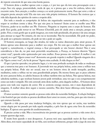 de	repente	consciente	de	que	uma	coisa	bonita	passou.
O	homem	deixa	a	mulher	apenas	com	o	corpo,	e	é	por	isso	que	ela	tem	uma	preocupação	com	o
corpo.	 Isso	 cria	 apego,	 possessividade,	 medo	 de	 que,	 se	 a	 pessoa	 que	 a	 ama	 for	 embora,	 talvez	 não
encontre	outra.	Sem	atenção,	a	mulher	começa	a	se	sentir	praticamente	morta.	Para	que	serve	a	vida	se
ninguém	presta	atenção	nela?	Ela	não	tem	uma	vida	própria	intrínseca.	O	homem	lhe	ensinou	que	a
vida	dela	depende	das	opiniões	do	outros	a	respeito	dela.
Em	 todo	 o	 mundo	 as	 competições	 de	 beleza	 são	 organizadas	 somente	 para	 as	 mulheres,	 e	 elas
sequer	 se	 revoltam	 contra	 a	 ideia.	 Por	 que	 não	 para	 os	 homens?	 Assim	 como	 se	 escolhe	 uma	 Miss
Universo,	poder-se-ia	escolher	um	Mr.	Universo.	Ninguém	se	importa	com	o	corpo	do	homem.	Ele
pode	ficar	gordo,	pode	tornar-se	um	Winston	Churchill,	pois	ele	ainda	atrai	a	atenção,	porque	tem
poder.	Feio,	o	mais	gordo	que	se	pode	imaginar,	seu	rosto	todo	pendurado,	ele	precisa	é	de	uma	cirurgia
para	atenuar	as	rugas!	No	entanto,	ele	não	vai	se	incomodar.	Não	há	necessidade.	Ele	pode	ter	poder,
ele	pode	ser	o	primeiro-ministro,	ele	pode	ser	isto	e	pode	ser	aquilo.
O	homem	conseguiu,	ao	longo	dos	séculos,	ter	todas	as	outras	dimensões	para	atrair	pessoas.	E
deixou	apenas	uma	dimensão	para	a	mulher:	seu	corpo.	Ele	fez	com	que	a	mulher	fosse	apenas	um
vegetal	 e,	 naturalmente,	 o	 vegetal	 começa	 a	 ficar	 preocupado	 se	 não	 houver	 clientes!	 Não	 é	 uma
coincidência	 o	 fato	 de,	 no	 país	 mais	 pervertido	 sexualmente,	 a	 França,	 os	 homens	 dizerem	 “Quero
comer	você”,	quando	estão	apaixonados	por	uma	mulher.	Essas	pessoas	são	canibais?	A	mulher	é	um
vegetal,	ou	o	quê?	“Quero	comer	você”	demonstra	um	grande	respeito	à	mulher!	Quando	ninguém	diz	a
ela	“Quero	comer	você”,	ela	há	de	pensar	“Agora	estou	acabada.	A	vida	chegou	ao	fim”.
O	que	é	preciso	aprender,	em	primeiro	lugar,	é	a	ter	uma	profunda	aceitação	de	todas	as	mudanças
que	a	natureza	traz	para	o	ser	humano.	A	juventude	tem	sua	própria	beleza,	assim	como	a	velhice	tem
sua	 própria	 beleza.	 Pode	 não	 ser	 sexual,	 mas	 se	 um	 homem	 viveu	 de	 modo	 tranquilo,	 pacífico,
meditativo,	então	a	velhice	vai	ter	uma	grandiosidade	própria.	Da	mesma	forma	que	os	picos	cobertos
de	neve	parecem	belos,	os	cabelos	brancos	da	velhice	também	têm	sua	beleza.	Não	apenas	beleza,	mas
sabedoria	também,	o	que	nenhum	homem	jovem	pode	reivindicar,	uma	vez	que	o	seu	comportamento
como	um	todo	é	estúpido.	Ele	está	correndo	atrás	desta	mulher,	atrás	daquela	mulher...	O	homem	idoso
parou	com	todo	esse	negócio	de	correr.	Ele	se	contenta	consigo	mesmo,	não	é	mais	dependente	de
ninguém.	A	mulher	idosa	deve	seguir	o	mesmo	caminho.	Não	deve	haver	diferença	entre	homens	e
mulheres.
O	amor	acontece	somente	quando	as	pessoas	estão	além	da	escravidão	biológica.	A	relação	biológica
é	tão	horrível	que	por	séculos	as	pessoas	decidiram	fazer	amor	no	escuro,	sem	luz,	para	que	não	vissem	o
que	estavam	fazendo.
Quando	 a	 vida	 passa	 por	 uma	 mudança	 biológica,	 não	 tem	 apenas	 que	 ser	 aceita,	 mas	 também
causar	alegria	por	ter	passado	por	toda	aquela	estupidez,	e	pelo	fato	de	agora	estar	livre	da	escravidão
biológica.	É	apenas	uma	questão	de	condicionamento...
É	preciso	aceitar	a	vida.	Mas	a	inconsciência	não	permite	que	as	pessoas	aceitem	a	vida	como	ela	é,
sempre	querem	algo	mais.
É	 muito	 bom	 quando	 o	 sexo	 desaparece.	 A	 pessoa	 terá	 uma	 capacidade	 maior	 de	 ficar	 sozinha.
Além	disso,	terá	maior	capacidade	de	ser	feliz,	sem	nenhum	sofrimento,	porque	todo	o	jogo	do	sexo	não
 