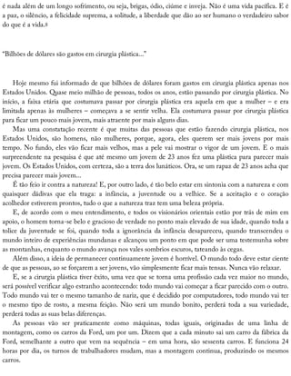 é	nada	além	de	um	longo	sofrimento,	ou	seja,	brigas,	ódio,	ciúme	e	inveja.	Não	é	uma	vida	pacífica.	E	é
a	paz,	o	silêncio,	a	felicidade	suprema,	a	solitude,	a	liberdade	que	dão	ao	ser	humano	o	verdadeiro	sabor
do	que	é	a	vida.8
“Bilhões	de	dólares	são	gastos	em	cirurgia	plástica...”
Hoje	mesmo	fui	informado	de	que	bilhões	de	dólares	foram	gastos	em	cirurgia	plástica	apenas	nos
Estados	Unidos.	Quase	meio	milhão	de	pessoas,	todos	os	anos,	estão	passando	por	cirurgia	plástica.	No
início,	a	faixa	etária	que	costumava	passar	por	cirurgia	plástica	era	aquela	em	que	a	mulher	–	e	era
limitada	apenas	às	mulheres	–	começava	a	se	sentir	velha.	Ela	costumava	passar	por	cirurgia	plástica
para	ficar	um	pouco	mais	jovem,	mais	atraente	por	mais	alguns	dias.
Mas	 uma	 constatação	 recente	 é	 que	 muitas	 das	 pessoas	 que	 estão	 fazendo	 cirurgia	 plástica,	 nos
Estados	 Unidos,	 são	 homens,	 não	 mulheres,	 porque,	 agora,	 eles	 querem	 ser	 mais	 jovens	 por	 mais
tempo.	No	fundo,	eles	vão	ficar	mais	velhos,	mas	a	pele	vai	mostrar	o	vigor	de	um	jovem.	E	o	mais
surpreendente	na	pesquisa	é	que	até	mesmo	um	jovem	de	23	anos	fez	uma	plástica	para	parecer	mais
jovem.	Os	Estados	Unidos,	com	certeza,	são	a	terra	dos	lunáticos.	Ora,	se	um	rapaz	de	23	anos	acha	que
precisa	parecer	mais	jovem...
É	tão	feio	ir	contra	a	natureza!	E,	por	outro	lado,	é	tão	belo	estar	em	sintonia	com	a	natureza	e	com
quaisquer	 dádivas	 que	 ela	 traga:	 a	 infância,	 a	 juventude	 ou	 a	 velhice.	 Se	 a	 aceitação	 e	 o	 coração
acolhedor	estiverem	prontos,	tudo	o	que	a	natureza	traz	tem	uma	beleza	própria.
E,	de	acordo	com	o	meu	entendimento,	e	todos	os	visionários	orientais	estão	por	trás	de	mim	em
apoio,	o	homem	torna-se	belo	e	gracioso	de	verdade	no	ponto	mais	elevado	de	sua	idade,	quando	toda	a
tolice	da	juventude	se	foi,	quando	toda	a	ignorância	da	infância	desapareceu,	quando	transcendeu	o
mundo	inteiro	de	experiências	mundanas	e	alcançou	um	ponto	em	que	pode	ser	uma	testemunha	sobre
as	montanhas,	enquanto	o	mundo	avança	nos	vales	sombrios	escuros,	tateando	às	cegas.
Além	disso,	a	ideia	de	permanecer	continuamente	jovem	é	horrível.	O	mundo	todo	deve	estar	ciente
de	que	as	pessoas,	ao	se	forçarem	a	ser	jovens,	vão	simplesmente	ficar	mais	tensas.	Nunca	vão	relaxar.
E,	se	a	cirurgia	plástica	tiver	êxito,	uma	vez	que	se	torna	uma	profissão	cada	vez	maior	no	mundo,
será	possível	verificar	algo	estranho	acontecendo:	todo	mundo	vai	começar	a	ficar	parecido	com	o	outro.
Todo	mundo	vai	ter	o	mesmo	tamanho	de	nariz,	que	é	decidido	por	computadores,	todo	mundo	vai	ter
o	mesmo	tipo	de	rosto,	a	mesma	feição.	Não	será	um	mundo	bonito,	perderá	toda	a	sua	variedade,
perderá	todas	as	suas	belas	diferenças.
As	 pessoas	 vão	 ser	 praticamente	 como	 máquinas,	 todas	 iguais,	 originadas	 de	 uma	 linha	 de
montagem,	como	os	carros	da	Ford,	um	por	um.	Dizem	que	a	cada	minuto	sai	um	carro	da	fábrica	da
Ford,	semelhante	a	outro	que	vem	na	sequência	–	em	uma	hora,	são	sessenta	carros.	E	funciona	24
horas	por	dia,	os	turnos	de	trabalhadores	mudam,	mas	a	montagem	continua,	produzindo	os	mesmos
carros.
 