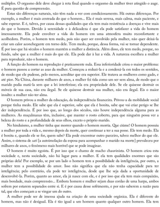 múltiplos.	O	orgasmo	dele	deve	chegar	à	reta	final	quando	o	orgasmo	da	mulher	tiver	atingido	o	auge.
É	pura	questão	de	compreensão.
Estas	são	diferenças	naturais,	não	têm	nada	a	ver	com	condicionamento.	Há	outras	diferenças.	Por
exemplo,	a	mulher	é	mais	centrada	do	que	o	homem...	Ela	é	mais	serena,	mais	calma,	mais	paciente,	e
sabe	esperar.	E	é,	talvez,	por	causa	dessas	qualidades	que	ela	tem	mais	resistência	a	doenças	e	vive	mais
do	 que	 o	 homem.	 Devido	 à	 serenidade	 e	 à	 delicadeza	 é	 que	 ela	 pode	 satisfazer	 a	 vida	 do	 homem
imensamente.	 Ela	 pode	 envolver	 a	 vida	 do	 homem	 em	 uma	 atmosfera	 muito	 reconfortante	 e
acolhedora.	Porém,	o	homem	tem	medo,	pois	não	quer	ser	envolvido	pela	mulher,	não	quer	deixá-la
criar	um	calor	aconchegante	em	torno	dele.	Tem	medo,	porque,	dessa	forma,	vai	se	tornar	dependente.
É	por	isso	que	há	séculos	o	homem	mantém	a	mulher	a	distância.	Além	disso,	ele	tem	medo,	porque,	no
fundo,	sabe	que	a	mulher	é	mais	do	que	ele.	Ela	pode	dar	à	luz	a	vida.	A	natureza	escolheu	a	mulher
para	reproduzir,	não	o	homem.
A	função	do	homem	na	reprodução	é	praticamente	nula.	Essa	inferioridade	criou	o	maior	problema:
o	homem	passou	a	cortar	as	asas	da	mulher.	Começou	a	reduzi-la	e	a	condená-la	em	todos	os	sentidos,
de	modo	que	ele	pudesse,	pelo	menos,	acreditar	que	era	superior.	Ele	tratava	as	mulheres	como	gado,	e
até	pior.	Na	China,	durante	milhares	de	anos,	a	mulher	foi	tida	como	um	ser	sem	alma,	de	modo	que	o
marido	podia	matá-la	sem	que	a	lei	interferisse;	ela	era	propriedade	dele.	Se	ele	quisesse	destruir	os
móveis	 de	 sua	 casa,	 não	 era	 ilegal.	 Se	 ele	 quisesse	 destruir	 sua	 mulher,	 não	 era	 ilegal.	 Eis	 o	 maior
insulto:	a	mulher	não	ter	alma.
O	homem	privou	a	mulher	da	educação,	da	independência	financeira.	Privou-a	da	mobilidade	social
porque	tinha	medo.	Ele	sabe	que	ela	é	superior,	sabe	que	ela	é	bonita,	sabe	que	vai	criar	perigo	se	lhe
der	 independência.	 É	 por	 isso	 que,	 ao	 longo	 dos	 séculos,	 não	 houve	 independência	 alguma	 para	 as
mulheres.	As	muçulmanas	têm,	inclusive,	que	manter	o	rosto	coberto,	para	que	ninguém	possa	ver	a
beleza	do	rosto	e	a	profundidade	de	seus	olhos,	exceto	o	próprio	marido.
No	hinduísmo,	a	mulher	tinha	que	morrer	quando	o	homem	morria.	Que	ciúme!	O	homem	possuiu
a	mulher	por	toda	a	vida	e,	mesmo	depois	da	morte,	quer	continuar	a	ter	a	sua	posse.	Ele	tem	medo.	Ela
é	bonita	e,	quando	ele	se	for,	quem	sabe?	Ela	pode	encontrar	outro	parceiro,	talvez	melhor	do	que	ele.
Assim,	o	sistema	de	sati	[a	autoimolação	da	esposa	para	acompanhar	o	marido	na	morte]	prevaleceu	por
milhares	de	anos,	o	fenômeno	mais	horrível	que	se	pode	imaginar.
O	homem	é	muito	egoísta.	É	por	isso	que	o	chamo	de	macho	chauvinista.	O	homem	criou	esta
sociedade	 e,	 nesta	 sociedade,	 não	 há	 lugar	 para	 a	 mulher.	 E	 ela	 tem	 qualidades	 enormes	 que	 são
próprias	dela!	Por	exemplo,	se	por	um	lado	o	homem	tem	a	possibilidade	da	inteligência,	por	outro,	a
mulher	 tem	 a	 possibilidade	 do	 amor.	 Isso	 não	 significa	 que	 ela	 não	 tenha	 capacidade	 para	 ter
inteligência;	 pelo	 contrário,	 ela	 pode	 ter	 inteligência,	 desde	 que	 lhe	 seja	 dada	 a	 oportunidade	 de
desenvolvê-la.	Porém,	quanto	ao	amor,	ela	já	nasce	com	ele,	e	é	por	isso	que	ela	tem	mais	compaixão,
mais	bondade,	mais	compreensão...	Embora	homem	e	mulher	sejam	duas	cordas	de	uma	harpa,	ambos
sofrem	por	estarem	separados	entre	si.	E	é	por	causa	desse	sofrimento,	e	por	não	saberem	a	razão	para
tal,	que	eles	começam	a	se	vingar	um	do	outro.
A	 mulher	 pode	 ser	 de	 imensa	 ajuda	 na	 criação	 de	 uma	 sociedade	 orgânica.	 Ela	 é	 diferente	 do
homem,	mas	não	é	desigual.	Ela	é	tão	igual	a	um	homem	quanto	qualquer	outro	homem.	Ela	tem
 