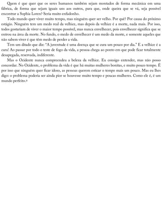 Quem	 é	 que	 quer	 que	 os	 seres	 humanos	 também	 sejam	 montados	 de	 forma	 mecânica	 em	 uma
fábrica,	 de	 forma	 que	 sejam	 iguais	 uns	 aos	 outros,	 para	 que,	 onde	 queira	 que	 se	 vá,	 seja	 possível
encontrar	a	Sophia	Loren?	Seria	muito	enfadonho.
Todo	mundo	quer	viver	muito	tempo,	mas	ninguém	quer	ser	velho.	Por	quê?	Por	causa	do	próximo
estágio.	Ninguém	tem	um	medo	real	da	velhice,	mas	depois	da	velhice	é	a	morte,	nada	mais.	Por	isso,
todos	gostariam	de	viver	o	maior	tempo	possível,	mas	nunca	envelhecer,	pois	envelhecer	significa	que	se
entrou	na	área	da	morte.	No	fundo,	o	medo	de	envelhecer	é	um	medo	da	morte,	e	somente	aqueles	que
não	sabem	viver	é	que	têm	medo	de	perder	a	vida.
Tem	um	ditado	que	diz:	“A	juventude	é	uma	doença	que	se	cura	um	pouco	por	dia.”	E	a	velhice	é	a
cura!	Ao	passar	por	todo	o	teste	de	fogo	da	vida,	a	pessoa	chega	ao	ponto	em	que	pode	ficar	totalmente
desapegada,	reservada,	indiferente.
Mas	 o	 Ocidente	 nunca	 compreendeu	 a	 beleza	 da	 velhice.	 Eu	 consigo	 entender,	 mas	 não	 posso
concordar.	No	Ocidente,	o	problema	da	vida	é	que	há	muitas	mulheres	bonitas,	e	muito	pouco	tempo.	É
por	isso	que	ninguém	quer	ficar	idoso,	as	pessoas	querem	esticar	o	tempo	mais	um	pouco.	Mas	eu	lhes
digo:	o	problema	poderia	ser	ainda	pior	se	houvesse	muito	tempo	e	poucas	mulheres.	Como	ele	é,	é	um
mundo	perfeito.9
 