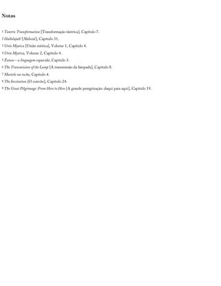 Notas
1 Tantric	Transformation	[Transformação	tântrica],	Capítulo	7.
2 Hallelujah!	[Aleluia!],	Capítulo	31.
3 Unio	Mystica	[União	mística],	Volume	1,	Capítulo	4.
4 Unio	Mystica,	Volume	2,	Capítulo	4.
5 Êxtase	–	a	linguagem	esquecida,	Capítulo	3.
6 The	Transmission	of	the	Lamp	[A	transmissão	da	lâmpada],	Capítulo	8.
7 Martelo	na	rocha,	Capítulo	4.
8 The	Invitation	[O	convite],	Capítulo	24.
9 The	Great	Pilgrimage:	From	Here	to	Here	[A	grande	peregrinação:	daqui	para	aqui],	Capítulo	19.
 