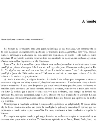 A	mente
“O	que	significa	ser	homem	ou	mulher,	essencialmente?”
Ser	homem	ou	ser	mulher	é	mais	uma	questão	psicológica	do	que	fisiológica.	Um	homem	pode	ser
do	sexo	masculino	fisiologicamente	e	pode	não	ser	masculino	psicologicamente,	e	vice-versa.	Existem
mulheres	agressivas,	e	infelizmente	elas	estão	crescendo	em	número,	no	mundo	–	e	são	mulheres	muito
agressivas.	O	movimento	feminista	como	um	todo	está	enraizado	na	mente	dessas	mulheres	agressivas.
Quando	uma	mulher	é	agressiva,	ela	não	é	feminina.
Joana	d’Arc	não	é	uma	mulher	e	Jesus	Cristo	é	uma	mulher.	Joana	d’Arc	é	um	homem	em	termos
psicológicos,	pois	sua	abordagem	é,	basicamente,	a	de	agressão.	Jesus	Cristo	não	é	nada	agressivo.	Ele
diz:	“Se	alguém	bater	em	você	em	uma	face,	ofereça-lhe	também	a	outra.”	Isto	é	não	agressividade
psicológica.	 Jesus	 diz:	 “Não	 resista	 ao	 mal.”	 Mesmo	 ao	 mal	 não	 se	 deve	 opor	 resistência!	 A	 não
resistência	é	a	essência	da	graça	feminina.
A	 ciência	 é	 masculina,	 a	 religião,	 feminina.	 A	 ciência	 é	 um	 esforço	 para	 conquistar	 a	 natureza,
enquanto	a	religião	é	um	“deixe	acontecer”,	dissolvendo-se	na	natureza.	A	mulher	sabe	como	se	fundir,
como	se	tornar	uma.	E	cada	uma	das	pessoas	que	busca	a	verdade	tem	que	saber	como	se	dissolver	na
natureza,	como	ser	tornar	um	único	elemento	atrelado	à	natureza,	como	ir	com	o	fluxo,	sem	resistir,
sem	 lutar.	 À	 medida	 que	 a	 pessoa	 se	 torna	 cada	 vez	 mais	 meditativa,	 suas	 energias	 se	 tornam	 não
agressivas.	Sua	violência	desaparece,	surge	o	amor.	Ela	não	está	mais	interessada	em	dominar.	Em	vez
disso,	fica	cada	vez	mais	intrigada	com	a	arte	da	rendição.	É	isso	que	faz	com	que	a	psicologia	da	mulher
seja	feminina.
Compreender	a	psicologia	feminina	é	compreender	a	psicologia	da	religiosidade.	O	esforço	ainda
não	foi	feito,	e	tudo	o	que	existe	em	nome	da	psicologia	é	a	psicologia	masculina.	É	por	isso	que	eles
continuam	 a	 estudar	 ratos	 e,	 por	 intermédio	 dos	 ratos,	 continuam	 a	 tirar	 conclusões	 a	 respeito	 do
homem.
Para	aquele	que	quiser	estudar	a	psicologia	feminina	os	melhores	exemplos	serão	os	místicos,	os
exemplos	mais	puros	serão	os	místicos.	Terá	então	que	aprender	sobre	Basho,	Rinzai,	Buda,	Jesus,	Lao
 
