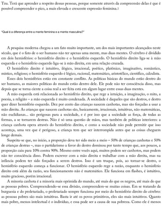 Tzu.	Terá	que	aprender	a	respeito	dessas	pessoas,	porque	somente	através	da	compreensão	delas	é	que	é
possível	compreender	o	pico,	a	mais	elevada	e	crescente	expressão	feminina.1
“Qual	é	a	diferença	entre	a	mente	feminina	e	a	mente	masculina?”
A	pesquisa	moderna	chegou	a	um	fato	muito	importante,	um	dos	mais	importantes	alcançados	neste
século,	que	é	o	fato	de	o	ser	humano	não	ter	apenas	uma	mente,	mas	duas	mentes.	O	cérebro	é	dividido
em	dois	hemisférios:	o	hemisfério	direito	e	o	hemisfério	esquerdo.	O	hemisfério	direito	liga-se	à	mão
esquerda	e	o	hemisfério	esquerdo	liga-se	à	mão	direita,	em	uma	relação	cruzada.
O	 hemisfério	 direito	 é	 intuitivo,	 ilógico,	 irracional,	 poético,	 platônico,	 imaginativo,	 romântico,
místico,	religioso;	o	hemisfério	esquerdo	é	lógico,	racional,	matemático,	aristotélico,	científico,	calculista.
Esses	dois	hemisférios	estão	em	constante	conflito.	As	políticas	básicas	do	mundo	estão	dentro	do
ser	humano,	as	maiores	políticas	do	mundo	estão	dentro	dele.	Ele	pode	não	ter	consciência	disso,	mas
depois	que	se	torna	ciente	a	coisa	real	a	ser	feita	está	em	algum	lugar	entre	essas	duas	mentes.
A	mão	esquerda	está	relacionada	ao	hemisfério	direito,	que	rege	a	intuição,	a	imaginação,	o	mito,	a
poesia,	a	religião	–	a	mão	esquerda	é	muito	condenada.	A	sociedade	é	daqueles	que	são	destros,	e	destro
quer	dizer	hemisfério	esquerdo.	Dez	por	cento	das	crianças	nascem	canhotas,	mas	são	forçadas	a	usar	a
mão	direita.	As	crianças	que	nascem	canhotas	são,	basicamente,	irracionais,	intuitivas,	não	matemáticas,
não	 euclidianas...	 são	 perigosas	 para	 a	 sociedade,	 e	 é	 por	 isso	 que	 a	 sociedade	 as	 força,	 de	 todas	 as
formas,	a	se	tornarem	destras.	Não	é	só	uma	questão	de	mãos,	mas	também	de	políticas	interiores:	a
criança	canhota	opera	através	do	hemisfério	direito,	e	como	a	sociedade	não	pode	permitir	que	isso
aconteça,	uma	vez	que	é	perigoso,	a	criança	tem	que	ser	interrompida	antes	que	as	coisas	cheguem
longe	demais.
Suspeita-se	que,	no	início,	a	proporção	deva	ter	sido	meio	a	meio	–	50%	de	crianças	canhotas	e	50%
de	crianças	destras	–,	mas	o	partidarismo	a	favor	do	destro	dominou	por	tanto	tempo	que,	aos	poucos,	a
proporção	caiu	para	10%	contra	90%.	Mesmo	entre	vocês	aqui,	muitos	podem	ser	canhotos,	mas	podem
não	ter	consciência	disso.	Podem	escrever	com	a	mão	direita	e	trabalhar	com	a	mão	direita,	mas	na
infância	 podem	 ter	 sido	 forçados	 a	 serem	 destros.	 Isso	 é	 um	 truque,	 pois,	 ao	 tornar-se	 destro,	 o
hemisfério	esquerdo	começa	a	funcionar.	O	hemisfério	esquerdo	rege	a	razão,	enquanto	o	hemisfério
direito	está	além	da	razão,	seu	funcionamento	não	é	matemático.	Ele	funciona	em	flashes,	é	intuitivo,
muito	gracioso,	porém	irracional.
A	minoria	canhota	é	a	minoria	mais	oprimida	do	mundo,	até	mais	do	que	os	negros,	até	mais	do	que
as	pessoas	pobres.	Compreendendo-se	essa	divisão,	compreendem-se	muitas	coisas.	Em	se	tratando	da
burguesia	e	do	proletariado,	o	proletariado	sempre	funciona	por	meio	do	hemisfério	direito	do	cérebro:
as	pessoas	pobres	são	mais	intuitivas.	Basta	ir	até	os	povos	primitivos,	eles	são	mais	intuitivos.	Quanto
mais	pobre,	menos	intelectual	é	o	indivíduo,	e	essa	pode	ser	a	causa	de	sua	pobreza.	Como	ele	é	menos
 