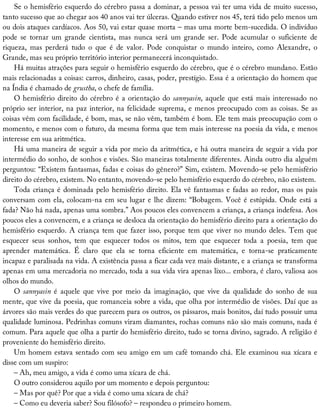 Se	o	hemisfério	esquerdo	do	cérebro	passa	a	dominar,	a	pessoa	vai	ter	uma	vida	de	muito	sucesso,
tanto	sucesso	que	ao	chegar	aos	40	anos	vai	ter	úlceras.	Quando	estiver	nos	45,	terá	tido	pelo	menos	um
ou	dois	ataques	cardíacos.	Aos	50,	vai	estar	quase	morta	–	mas	uma	morte	bem-sucedida.	O	indivíduo
pode	 se	 tornar	 um	 grande	 cientista,	 mas	 nunca	 será	 um	 grande	 ser.	 Pode	 acumular	 o	 suficiente	 de
riqueza,	 mas	 perderá	 tudo	 o	 que	 é	 de	 valor.	 Pode	 conquistar	 o	 mundo	 inteiro,	 como	 Alexandre,	 o
Grande,	mas	seu	próprio	território	interior	permanecerá	inconquistado.
Há	muitas	atrações	para	seguir	o	hemisfério	esquerdo	do	cérebro,	que	é	o	cérebro	mundano.	Estão
mais	relacionadas	a	coisas:	carros,	dinheiro,	casas,	poder,	prestígio.	Essa	é	a	orientação	do	homem	que
na	Índia	é	chamado	de	grustha,	o	chefe	de	família.
O	hemisfério	direito	do	cérebro	é	a	orientação	do	sannyasin,	aquele	que	está	mais	interessado	no
próprio	ser	interior,	na	paz	interior,	na	felicidade	suprema,	e	menos	preocupado	com	as	coisas.	Se	as
coisas	vêm	com	facilidade,	é	bom,	mas,	se	não	vêm,	também	é	bom.	Ele	tem	mais	preocupação	com	o
momento,	e	menos	com	o	futuro,	da	mesma	forma	que	tem	mais	interesse	na	poesia	da	vida,	e	menos
interesse	em	sua	aritmética.
Há	uma	maneira	de	seguir	a	vida	por	meio	da	aritmética,	e	há	outra	maneira	de	seguir	a	vida	por
intermédio	do	sonho,	de	sonhos	e	visões.	São	maneiras	totalmente	diferentes.	Ainda	outro	dia	alguém
perguntou:	“Existem	fantasmas,	fadas	e	coisas	do	gênero?”	Sim,	existem.	Movendo-se	pelo	hemisfério
direito	do	cérebro,	existem.	No	entanto,	movendo-se	pelo	hemisfério	esquerdo	do	cérebro,	não	existem.
Toda	criança	é	dominada	pelo	hemisfério	direito.	Ela	vê	fantasmas	e	fadas	ao	redor,	mas	os	pais
conversam	com	ela,	colocam-na	em	seu	lugar	e	lhe	dizem:	“Bobagem.	Você	é	estúpida.	Onde	está	a
fada?	Não	há	nada,	apenas	uma	sombra.”	Aos	poucos	eles	convencem	a	criança,	a	criança	indefesa.	Aos
poucos	eles	a	convencem,	e	a	criança	se	desloca	da	orientação	do	hemisfério	direito	para	a	orientação	do
hemisfério	esquerdo.	A	criança	tem	que	fazer	isso,	porque	tem	que	viver	no	mundo	deles.	Tem	que
esquecer	 seus	 sonhos,	 tem	 que	 esquecer	 todos	 os	 mitos,	 tem	 que	 esquecer	 toda	 a	 poesia,	 tem	 que
aprender	 matemática.	 É	 claro	 que	 ela	 se	 torna	 eficiente	 em	 matemática,	 e	 torna-se	 praticamente
incapaz	e	paralisada	na	vida.	A	existência	passa	a	ficar	cada	vez	mais	distante,	e	a	criança	se	transforma
apenas	em	uma	mercadoria	no	mercado,	toda	a	sua	vida	vira	apenas	lixo...	embora,	é	claro,	valiosa	aos
olhos	do	mundo.
O	sannyasin	 é	 aquele	 que	 vive	 por	 meio	 da	 imaginação,	 que	 vive	 da	 qualidade	 do	 sonho	 de	 sua
mente,	que	vive	da	poesia,	que	romanceia	sobre	a	vida,	que	olha	por	intermédio	de	visões.	Daí	que	as
árvores	são	mais	verdes	do	que	parecem	para	os	outros,	os	pássaros,	mais	bonitos,	daí	tudo	possuir	uma
qualidade	luminosa.	Pedrinhas	comuns	viram	diamantes,	rochas	comuns	não	são	mais	comuns,	nada	é
comum.	Para	aquele	que	olha	a	partir	do	hemisfério	direito,	tudo	se	torna	divino,	sagrado.	A	religião	é
proveniente	do	hemisfério	direito.
Um	homem	estava	sentado	com	seu	amigo	em	um	café	tomando	chá.	Ele	examinou	sua	xícara	e
disse	com	um	suspiro:
–	Ah,	meu	amigo,	a	vida	é	como	uma	xícara	de	chá.
O	outro	considerou	aquilo	por	um	momento	e	depois	perguntou:
–	Mas	por	quê?	Por	que	a	vida	é	como	uma	xícara	de	chá?
–	Como	eu	deveria	saber?	Sou	filósofo?	–	respondeu	o	primeiro	homem.
 