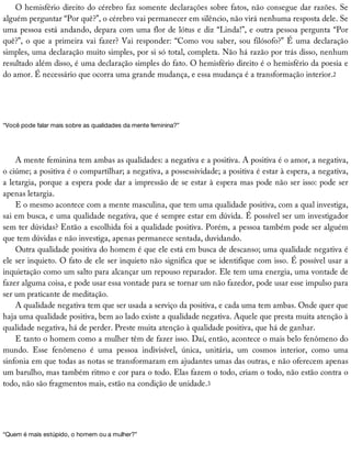 O	hemisfério	direito	do	cérebro	faz	somente	declarações	sobre	fatos,	não	consegue	dar	razões.	Se
alguém	perguntar	“Por	quê?”,	o	cérebro	vai	permanecer	em	silêncio,	não	virá	nenhuma	resposta	dele.	Se
uma	pessoa	está	andando,	depara	com	uma	flor	de	lótus	e	diz	“Linda!”,	e	outra	pessoa	pergunta	“Por
quê?”,	o	que	a	primeira	vai	fazer?	Vai	responder:	“Como	vou	saber,	sou	filósofo?”	É	uma	declaração
simples,	uma	declaração	muito	simples,	por	si	só	total,	completa.	Não	há	razão	por	trás	disso,	nenhum
resultado	além	disso,	é	uma	declaração	simples	do	fato.	O	hemisfério	direito	é	o	hemisfério	da	poesia	e
do	amor.	É	necessário	que	ocorra	uma	grande	mudança,	e	essa	mudança	é	a	transformação	interior.2
“Você	pode	falar	mais	sobre	as	qualidades	da	mente	feminina?”
A	mente	feminina	tem	ambas	as	qualidades:	a	negativa	e	a	positiva.	A	positiva	é	o	amor,	a	negativa,
o	ciúme;	a	positiva	é	o	compartilhar;	a	negativa,	a	possessividade;	a	positiva	é	estar	à	espera,	a	negativa,
a	letargia,	porque	a	espera	pode	dar	a	impressão	de	se	estar	à	espera	mas	pode	não	ser	isso:	pode	ser
apenas	letargia.
E	o	mesmo	acontece	com	a	mente	masculina,	que	tem	uma	qualidade	positiva,	com	a	qual	investiga,
sai	em	busca,	e	uma	qualidade	negativa,	que	é	sempre	estar	em	dúvida.	É	possível	ser	um	investigador
sem	ter	dúvidas?	Então	a	escolhida	foi	a	qualidade	positiva.	Porém,	a	pessoa	também	pode	ser	alguém
que	tem	dúvidas	e	não	investiga,	apenas	permanece	sentada,	duvidando.
Outra	qualidade	positiva	do	homem	é	que	ele	está	em	busca	de	descanso;	uma	qualidade	negativa	é
ele	ser	inquieto.	O	fato	de	ele	ser	inquieto	não	significa	que	se	identifique	com	isso.	É	possível	usar	a
inquietação	como	um	salto	para	alcançar	um	repouso	reparador.	Ele	tem	uma	energia,	uma	vontade	de
fazer	alguma	coisa,	e	pode	usar	essa	vontade	para	se	tornar	um	não	fazedor,	pode	usar	esse	impulso	para
ser	um	praticante	de	meditação.
A	qualidade	negativa	tem	que	ser	usada	a	serviço	da	positiva,	e	cada	uma	tem	ambas.	Onde	quer	que
haja	uma	qualidade	positiva,	bem	ao	lado	existe	a	qualidade	negativa.	Aquele	que	presta	muita	atenção	à
qualidade	negativa,	há	de	perder.	Preste	muita	atenção	à	qualidade	positiva,	que	há	de	ganhar.
E	tanto	o	homem	como	a	mulher	têm	de	fazer	isso.	Daí,	então,	acontece	o	mais	belo	fenômeno	do
mundo.	 Esse	 fenômeno	 é	 uma	 pessoa	 indivisível,	 única,	 unitária,	 um	 cosmos	 interior,	 como	 uma
sinfonia	em	que	todas	as	notas	se	transformaram	em	ajudantes	umas	das	outras,	e	não	oferecem	apenas
um	barulho,	mas	também	ritmo	e	cor	para	o	todo.	Elas	fazem	o	todo,	criam	o	todo,	não	estão	contra	o
todo,	não	são	fragmentos	mais,	estão	na	condição	de	unidade.3
“Quem	é	mais	estúpido,	o	homem	ou	a	mulher?”
 