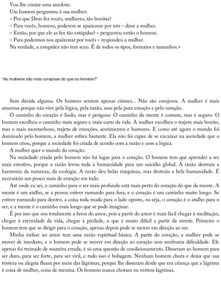 Vou	lhe	contar	uma	anedota:
Um	homem	perguntou	à	sua	mulher:
–	Por	que	Deus	fez	vocês,	mulheres,	tão	bonitas?
–	Para	vocês,	homens,	poderem	se	apaixonar	por	nós	–	disse	a	mulher.
–	Então,	por	que	ele	as	fez	tão	estúpidas?	–	perguntou	então	o	homem.
–	Para	podermos	nos	apaixonar	por	vocês	–	respondeu	a	mulher.
Na	verdade,	a	estupidez	não	tem	sexo.	É	de	todos	os	tipos,	formatos	e	tamanhos.4
“As	mulheres	são	mais	corajosas	do	que	os	homens?”
Sem	 dúvida	 alguma.	 Os	 homens	 sentem	 apenas	 ciúmes...	 Não	 são	 corajosos.	 A	 mulher	 é	 mais
amorosa	porque	não	vive	pela	lógica,	pela	razão,	mas	pela	pura	emoção	e	pelo	coração.
O	caminho	do	coração	é	lindo,	mas	é	perigoso.	O	caminho	da	mente	é	comum,	mas	é	seguro.	O
homem	escolheu	o	caminho	mais	seguro	e	mais	curto	da	vida.	A	mulher	escolheu	o	trajeto	mais	bonito,
mas	o	mais	montanhoso,	trajeto	de	emoções,	sentimentos	e	humores.	E	como	até	agora	o	mundo	foi
dominado	pelo	homem,	a	mulher	sofreu	bastante.	Ela	não	foi	capaz	de	se	encaixar	na	sociedade	que	o
homem	criou,	porque	a	sociedade	foi	criada	de	acordo	com	a	razão	e	com	a	lógica.
A	mulher	quer	o	mundo	do	coração.
Na	sociedade	criada	pelo	homem	não	há	lugar	para	o	coração.	O	homem	tem	que	aprender	a	ser
mais	emotivo,	porque	a	razão	levou	toda	a	humanidade	para	um	suicídio	global.	A	razão	destruiu	a
harmonia	da	natureza,	da	ecologia.	A	razão	deu	belas	máquinas,	mas	destruiu	a	bela	humanidade.	É
necessário	um	pouco	mais	de	emoção	em	tudo.
Até	onde	eu	sei,	o	caminho	para	o	ser	mais	profundo	está	mais	perto	do	coração	do	que	da	mente.	A
mente	é	um	atalho,	se	a	pessoa	estiver	rumando	para	fora,	e	o	coração	é	um	caminho	muito	longo.	Se
estiver	rumando	para	dentro,	a	coisa	toda	muda	para	o	lado	oposto,	ou	seja,	o	coração	é	o	atalho	para	o
ser,	e	a	mente	é	o	caminho	mais	longo	que	se	pode	imaginar.
É	por	isso	que	sou	totalmente	a	favor	do	amor,	pois	a	partir	do	amor	é	mais	fácil	chegar	à	meditação,
chegar	 à	 eternidade	 da	 vida,	 chegar	 à	 piedade,	 o	 que	 é	 muito	 difícil	 a	 partir	 da	 mente.	 Primeiro	 o
homem	tem	que	se	dirigir	para	o	coração,	apenas	depois	pode	se	mover	em	direção	ao	ser.
Minha	 ênfase	 no	 amor	 tem	 uma	 razão	 espiritual	 básica.	 A	 partir	 do	 coração,	 a	 mulher	 pode	 se
mover	de	imediato,	e	o	homem	pode	se	mover	em	direção	ao	coração	sem	nenhuma	dificuldade.	Ele
apenas	foi	treinado	de	maneira	errada,	é	só	uma	questão	de	condicionamento.	Disseram	ao	homem	para
ser	duro,	para	ser	forte,	para	ser	viril,	e	tudo	isso	é	bobagem.	Nenhum	homem	chora	e	deixa	que	sua
tristeza	ou	alegria	fluam	por	meio	das	lágrimas,	porque	lhe	disseram	desde	que	era	criança	que	a	lágrima
é	coisa	de	mulher,	coisa	de	menina.	Os	homens	nunca	choram	ou	vertem	lágrimas.
 