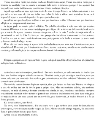 Talvez	essa	seja	a	razão	para	muitas	mulheres	decidirem	não	amar.	Talvez	essa	seja	a	razão	para	o
homem	 ter	 decidido	 viver	 na	 mente	 e	 esquecer	 tudo	 sobre	 o	 coração...	 porque	 é	 tão	 sensível,	 fica
magoado	com	muita	facilidade,	seu	humor	muda	como	a	mudança	climática.
Aquele	que	realmente	quer	aprender	a	arte	do	amor	tem	que	lembrar	de	todas	essas	coisas,	e	tem
que	 salvar	 o	 seu	 amor	 de	 cair	 em	 todas	 essas	 valas	 de	 ódio	 e	 ciúme;	 caso	 contrário,	 tornar-se-á
impossível	ir	para	o	ser,	mais	impossível	do	que	a	partir	da	mente.
A	mulher	tem	que	abandonar	o	ciúme,	e	tem	que	abandonar	o	ódio.	O	homem	tem	que	abandonar
a	lógica	e	ser	um	pouco	mais	amoroso.
A	 lógica	 pode	 ser	 usada,	 pois	 é	 utilitária.	 No	 trabalho	 científico,	 é	 útil,	 mas	 não	 nas	 relações
humanas.	O	homem	tem	que	tomar	cuidado	para	que	a	lógica	não	se	torne	seu	único	caminho,	de	modo
que	se	mantenha	apenas	como	um	instrumento	que	usa	e	deixa	de	lado.	A	mulher	tem	que	estar	alerta
para	não	cair	na	vala	do	ódio,	do	ciúme,	da	raiva,	porque	vão	destruir	seu	tesouro	mais	precioso,	o	amor.
E	ambos	têm	que	se	mover	mais	fundo	no	amor,	pois,	quanto	mais	fundo	se	movem	no	amor,	mais
próximos	estarão	de	chegar	ao	ser.
O	ser	não	está	muito	longe,	é	a	parte	mais	profunda	do	amor,	um	amor	que	é	absolutamente	puro,
incondicional.	Um	amor	que	é	absolutamente	alerta,	atento,	consciente,	transforma-se	imediatamente
em	uma	grande	revolução,	e	abre	as	portas	do	templo	mais	íntimo	do	ser.
Chegar	ao	próprio	centro	é	ganhar	tudo	o	que	a	vida	pode	dar,	toda	a	fragrância,	toda	a	beleza,	toda
a	alegria,	todas	as	bênçãos...
As	mulheres	são	mais	corajosas,	sem	dúvida.	Em	todas	as	culturas,	de	todo	o	mundo,	é	a	mulher	que
deixa	sua	família	e	vai	para	a	família	do	marido.	Ela	deixa	a	mãe,	o	pai,	os	amigos,	sua	cidade,	tudo	que
amou,	tudo	com	que	viveu	até	a	fase	adulta	e,	por	causa	do	amor,	sacrifica	tudo	isso.	O	homem	não	será
capaz	de	uma	atitude	assim.
Na	verdade,	como	o	homem	fingiu	ser	superior,	ele	é	que	deveria	ter	feito	isso.	Deveria	ter	ido	para
a	 casa	 da	 mulher	 em	 vez	 de	 levá-la	 para	 a	 própria	 casa.	 Mas	 em	 nenhuma	 cultura,	 em	 nenhuma
sociedade,	em	toda	a	história,	o	homem	assumiu	essa	atitude,	ou	seja,	abandonar	sua	família,	sua	terra,
seu	ambiente,	sacrificar	tudo	e	tornar-se	parte	de	um	ambiente	totalmente	novo,	uma	nova	terra,	para
ser	replantado	em	um	novo	jardim,	em	um	novo	solo,	para	lá	florescer.	A	mulher	fez	isso,	e	o	fez	de
forma	graciosa.
Ela	é	mais	corajosa,	sem	dúvida.
No	amor,	e	em	diferentes	fases...	Ela	ama	como	mãe,	o	que	nenhum	pai	é	capaz	de	fazer;	ela	ama
como	esposa,	o	que	nenhum	marido	é	capaz	de	fazer.	Mesmo	quando	criança	pequena,	ela	ama	como
filha,	o	que	nenhum	menino	pode	fazer.
A	vida	toda	de	uma	mulher	é	o	amor.
 