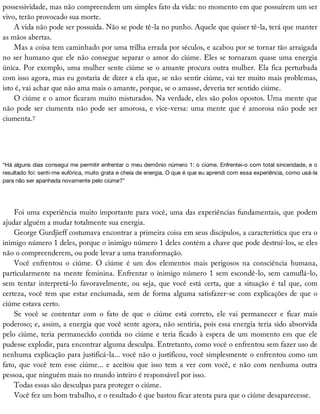 possessividade,	mas	não	compreendem	um	simples	fato	da	vida:	no	momento	em	que	possuírem	um	ser
vivo,	terão	provocado	sua	morte.
A	vida	não	pode	ser	possuída.	Não	se	pode	tê-la	no	punho.	Aquele	que	quiser	tê-la,	terá	que	manter
as	mãos	abertas.
Mas	a	coisa	tem	caminhado	por	uma	trilha	errada	por	séculos,	e	acabou	por	se	tornar	tão	arraigada
no	ser	humano	que	ele	não	consegue	separar	o	amor	do	ciúme.	Eles	se	tornaram	quase	uma	energia
única.	Por	exemplo,	uma	mulher	sente	ciúme	se	o	amante	procura	outra	mulher.	Ela	fica	perturbada
com	isso	agora,	mas	eu	gostaria	de	dizer	a	ela	que,	se	não	sentir	ciúme,	vai	ter	muito	mais	problemas,
isto	é,	vai	achar	que	não	ama	mais	o	amante,	porque,	se	o	amasse,	deveria	ter	sentido	ciúme.
O	ciúme	e	o	amor	ficaram	muito	misturados.	Na	verdade,	eles	são	polos	opostos.	Uma	mente	que
não	pode	ser	ciumenta	não	pode	ser	amorosa,	e	vice-versa:	uma	mente	que	é	amorosa	não	pode	ser
ciumenta.7
“Há	alguns	dias	consegui	me	permitir	enfrentar	o	meu	demônio	número	1:	o	ciúme.	Enfrentei-o	com	total	sinceridade,	e	o
resultado	foi:	senti-me	eufórica,	muito	grata	e	cheia	de	energia.	O	que	é	que	eu	aprendi	com	essa	experiência,	como	usá-la
para	não	ser	apanhada	novamente	pelo	ciúme?”
Foi	uma	experiência	muito	importante	para	você,	uma	das	experiências	fundamentais,	que	podem
ajudar	alguém	a	mudar	totalmente	sua	energia.
George	Gurdjieff	costumava	encontrar	a	primeira	coisa	em	seus	discípulos,	a	característica	que	era	o
inimigo	número	1	deles,	porque	o	inimigo	número	1	deles	contém	a	chave	que	pode	destruí-los,	se	eles
não	o	compreenderem,	ou	pode	levar	a	uma	transformação.
Você	 enfrentou	 o	 ciúme.	 O	 ciúme	 é	 um	 dos	 elementos	 mais	 perigosos	 na	 consciência	 humana,
particularmente	na	mente	feminina.	Enfrentar	o	inimigo	número	1	sem	escondê-lo,	sem	camuflá-lo,
sem	 tentar	 interpretá-lo	 favoravelmente,	 ou	 seja,	 que	 você	 está	 certa,	 que	 a	 situação	 é	 tal	 que,	 com
certeza,	você	tem	que	estar	enciumada,	sem	de	forma	alguma	satisfazer-se	com	explicações	de	que	o
ciúme	estava	certo.
Se	 você	 se	 contentar	 com	 o	 fato	 de	 que	 o	 ciúme	 está	 correto,	 ele	 vai	 permanecer	 e	 ficar	 mais
poderoso;	e,	assim,	a	energia	que	você	sente	agora,	não	sentiria,	pois	essa	energia	teria	sido	absorvida
pelo	ciúme,	teria	permanecido	contida	no	ciúme	e	teria	ficado	à	espera	de	um	momento	em	que	ele
pudesse	explodir,	para	encontrar	alguma	desculpa.	Entretanto,	como	você	o	enfrentou	sem	fazer	uso	de
nenhuma	explicação	para	justificá-la...	você	não	o	justificou,	você	simplesmente	o	enfrentou	como	um
fato,	que	você	tem	esse	ciúme...	e	aceitou	que	isso	tem	a	ver	com	você,	e	não	com	nenhuma	outra
pessoa,	que	ninguém	mais	no	mundo	inteiro	é	responsável	por	isso.
Todas	essas	são	desculpas	para	proteger	o	ciúme.
Você	fez	um	bom	trabalho,	e	o	resultado	é	que	bastou	ficar	atenta	para	que	o	ciúme	desaparecesse.
 